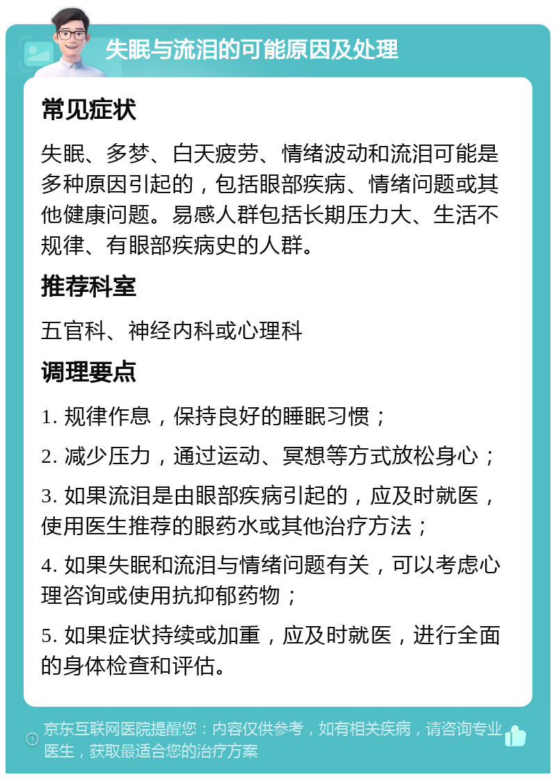 失眠与流泪的可能原因及处理 常见症状 失眠、多梦、白天疲劳、情绪波动和流泪可能是多种原因引起的，包括眼部疾病、情绪问题或其他健康问题。易感人群包括长期压力大、生活不规律、有眼部疾病史的人群。 推荐科室 五官科、神经内科或心理科 调理要点 1. 规律作息，保持良好的睡眠习惯； 2. 减少压力，通过运动、冥想等方式放松身心； 3. 如果流泪是由眼部疾病引起的，应及时就医，使用医生推荐的眼药水或其他治疗方法； 4. 如果失眠和流泪与情绪问题有关，可以考虑心理咨询或使用抗抑郁药物； 5. 如果症状持续或加重，应及时就医，进行全面的身体检查和评估。