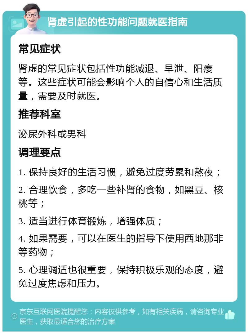 肾虚引起的性功能问题就医指南 常见症状 肾虚的常见症状包括性功能减退、早泄、阳痿等。这些症状可能会影响个人的自信心和生活质量，需要及时就医。 推荐科室 泌尿外科或男科 调理要点 1. 保持良好的生活习惯，避免过度劳累和熬夜； 2. 合理饮食，多吃一些补肾的食物，如黑豆、核桃等； 3. 适当进行体育锻炼，增强体质； 4. 如果需要，可以在医生的指导下使用西地那非等药物； 5. 心理调适也很重要，保持积极乐观的态度，避免过度焦虑和压力。