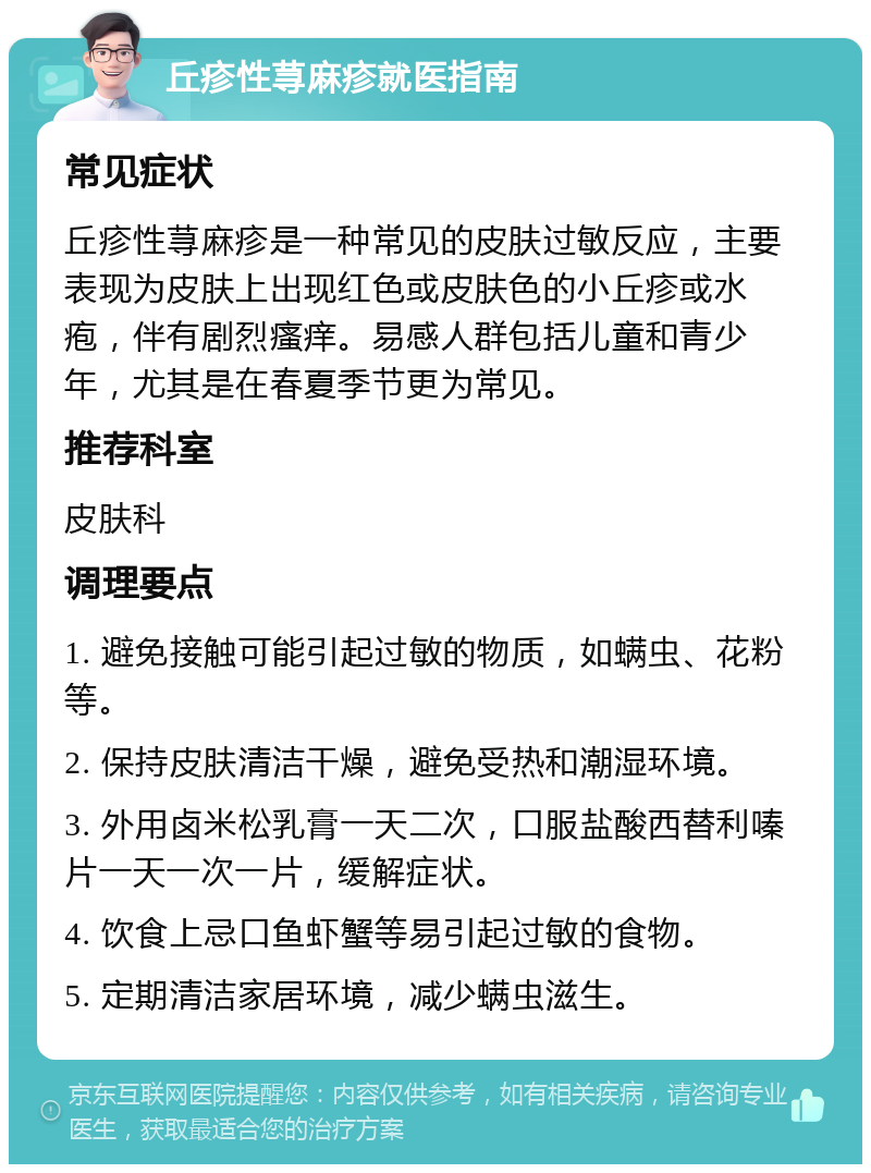 丘疹性荨麻疹就医指南 常见症状 丘疹性荨麻疹是一种常见的皮肤过敏反应，主要表现为皮肤上出现红色或皮肤色的小丘疹或水疱，伴有剧烈瘙痒。易感人群包括儿童和青少年，尤其是在春夏季节更为常见。 推荐科室 皮肤科 调理要点 1. 避免接触可能引起过敏的物质，如螨虫、花粉等。 2. 保持皮肤清洁干燥，避免受热和潮湿环境。 3. 外用卤米松乳膏一天二次，口服盐酸西替利嗪片一天一次一片，缓解症状。 4. 饮食上忌口鱼虾蟹等易引起过敏的食物。 5. 定期清洁家居环境，减少螨虫滋生。