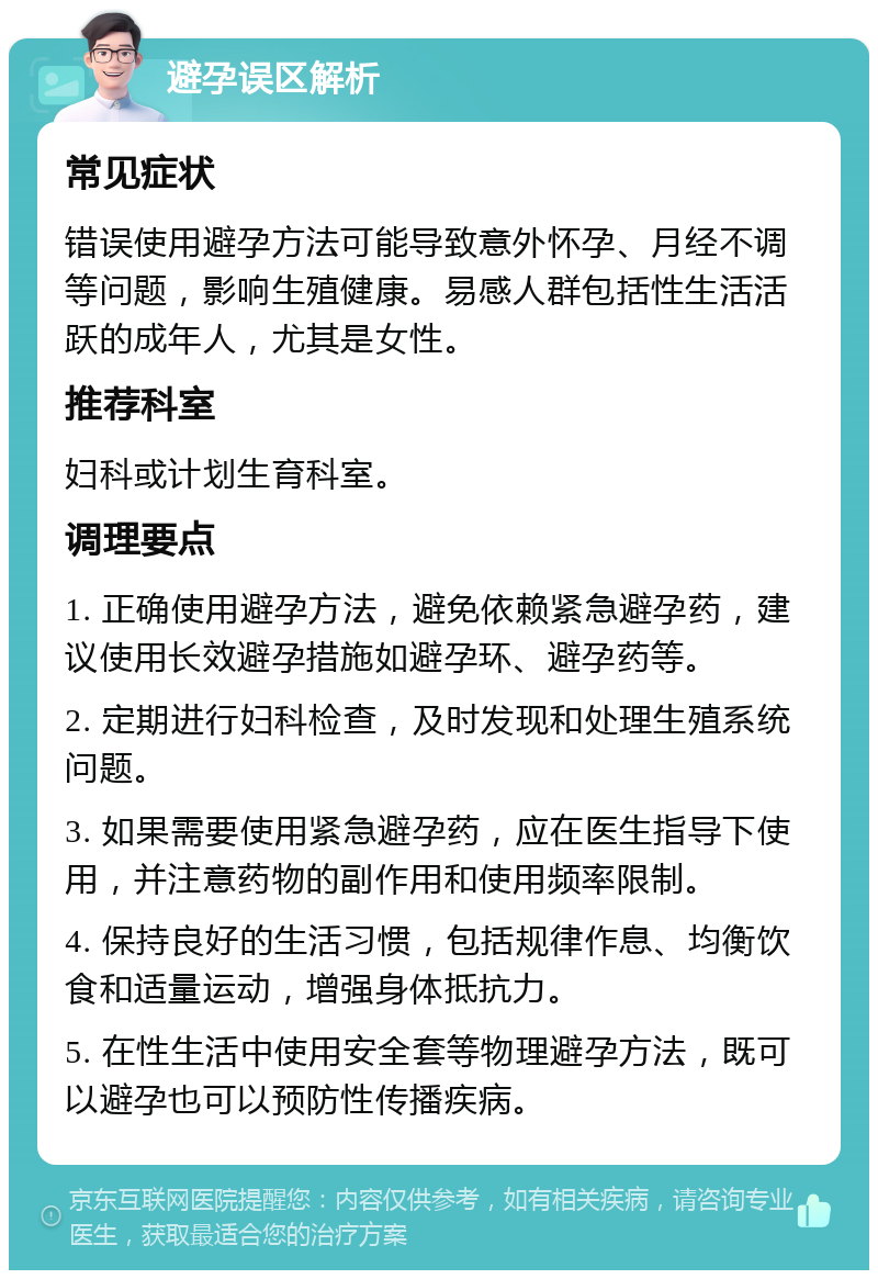 避孕误区解析 常见症状 错误使用避孕方法可能导致意外怀孕、月经不调等问题，影响生殖健康。易感人群包括性生活活跃的成年人，尤其是女性。 推荐科室 妇科或计划生育科室。 调理要点 1. 正确使用避孕方法，避免依赖紧急避孕药，建议使用长效避孕措施如避孕环、避孕药等。 2. 定期进行妇科检查，及时发现和处理生殖系统问题。 3. 如果需要使用紧急避孕药，应在医生指导下使用，并注意药物的副作用和使用频率限制。 4. 保持良好的生活习惯，包括规律作息、均衡饮食和适量运动，增强身体抵抗力。 5. 在性生活中使用安全套等物理避孕方法，既可以避孕也可以预防性传播疾病。