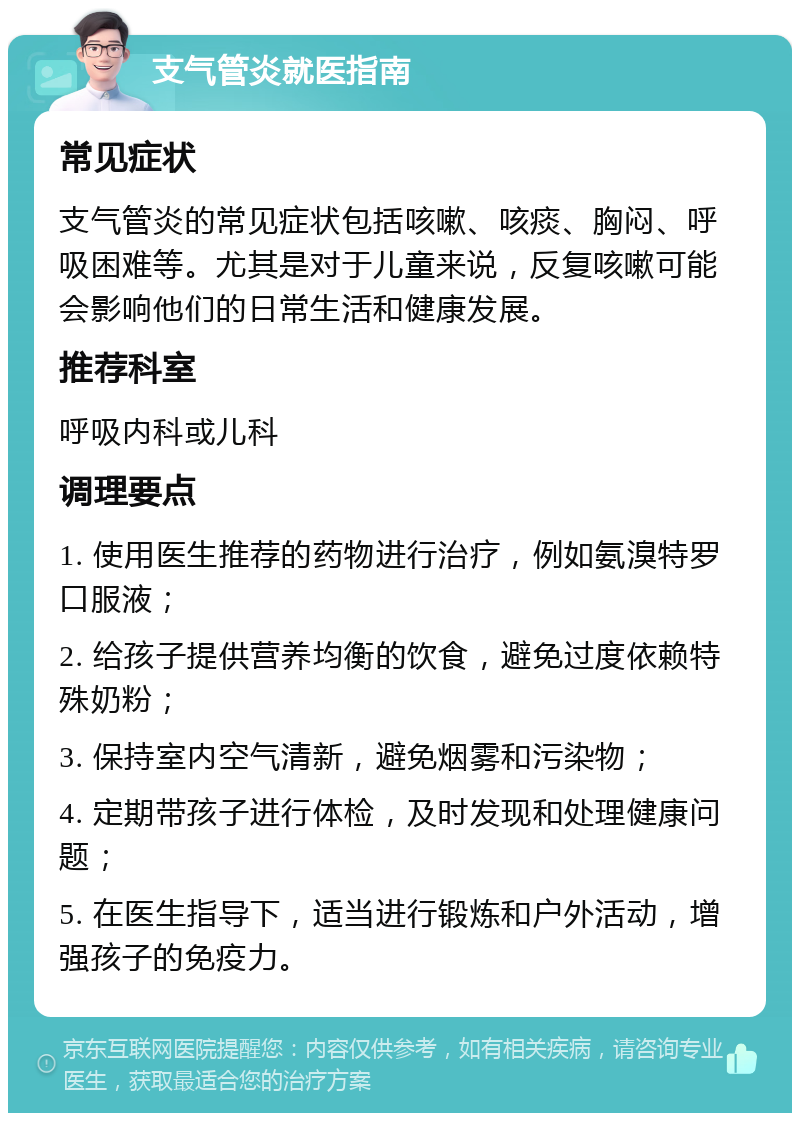 支气管炎就医指南 常见症状 支气管炎的常见症状包括咳嗽、咳痰、胸闷、呼吸困难等。尤其是对于儿童来说，反复咳嗽可能会影响他们的日常生活和健康发展。 推荐科室 呼吸内科或儿科 调理要点 1. 使用医生推荐的药物进行治疗，例如氨溴特罗口服液； 2. 给孩子提供营养均衡的饮食，避免过度依赖特殊奶粉； 3. 保持室内空气清新，避免烟雾和污染物； 4. 定期带孩子进行体检，及时发现和处理健康问题； 5. 在医生指导下，适当进行锻炼和户外活动，增强孩子的免疫力。