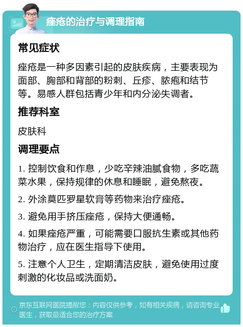 痤疮的治疗与调理指南 常见症状 痤疮是一种多因素引起的皮肤疾病，主要表现为面部、胸部和背部的粉刺、丘疹、脓疱和结节等。易感人群包括青少年和内分泌失调者。 推荐科室 皮肤科 调理要点 1. 控制饮食和作息，少吃辛辣油腻食物，多吃蔬菜水果，保持规律的休息和睡眠，避免熬夜。 2. 外涂莫匹罗星软膏等药物来治疗痤疮。 3. 避免用手挤压痤疮，保持大便通畅。 4. 如果痤疮严重，可能需要口服抗生素或其他药物治疗，应在医生指导下使用。 5. 注意个人卫生，定期清洁皮肤，避免使用过度刺激的化妆品或洗面奶。