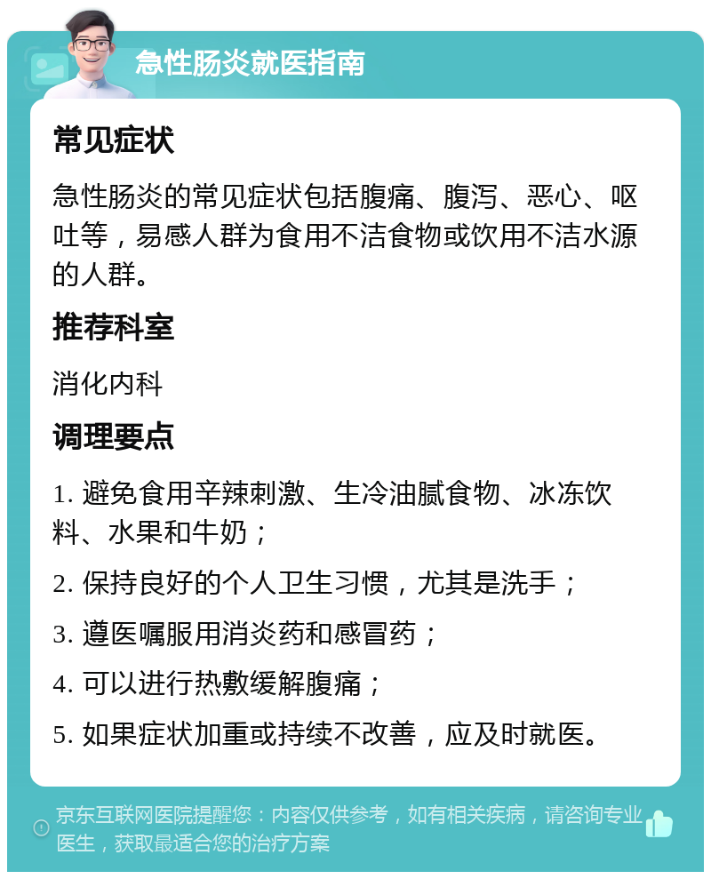 急性肠炎就医指南 常见症状 急性肠炎的常见症状包括腹痛、腹泻、恶心、呕吐等，易感人群为食用不洁食物或饮用不洁水源的人群。 推荐科室 消化内科 调理要点 1. 避免食用辛辣刺激、生冷油腻食物、冰冻饮料、水果和牛奶； 2. 保持良好的个人卫生习惯，尤其是洗手； 3. 遵医嘱服用消炎药和感冒药； 4. 可以进行热敷缓解腹痛； 5. 如果症状加重或持续不改善，应及时就医。