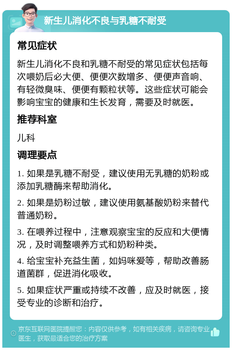 新生儿消化不良与乳糖不耐受 常见症状 新生儿消化不良和乳糖不耐受的常见症状包括每次喂奶后必大便、便便次数增多、便便声音响、有轻微臭味、便便有颗粒状等。这些症状可能会影响宝宝的健康和生长发育，需要及时就医。 推荐科室 儿科 调理要点 1. 如果是乳糖不耐受，建议使用无乳糖的奶粉或添加乳糖酶来帮助消化。 2. 如果是奶粉过敏，建议使用氨基酸奶粉来替代普通奶粉。 3. 在喂养过程中，注意观察宝宝的反应和大便情况，及时调整喂养方式和奶粉种类。 4. 给宝宝补充益生菌，如妈咪爱等，帮助改善肠道菌群，促进消化吸收。 5. 如果症状严重或持续不改善，应及时就医，接受专业的诊断和治疗。