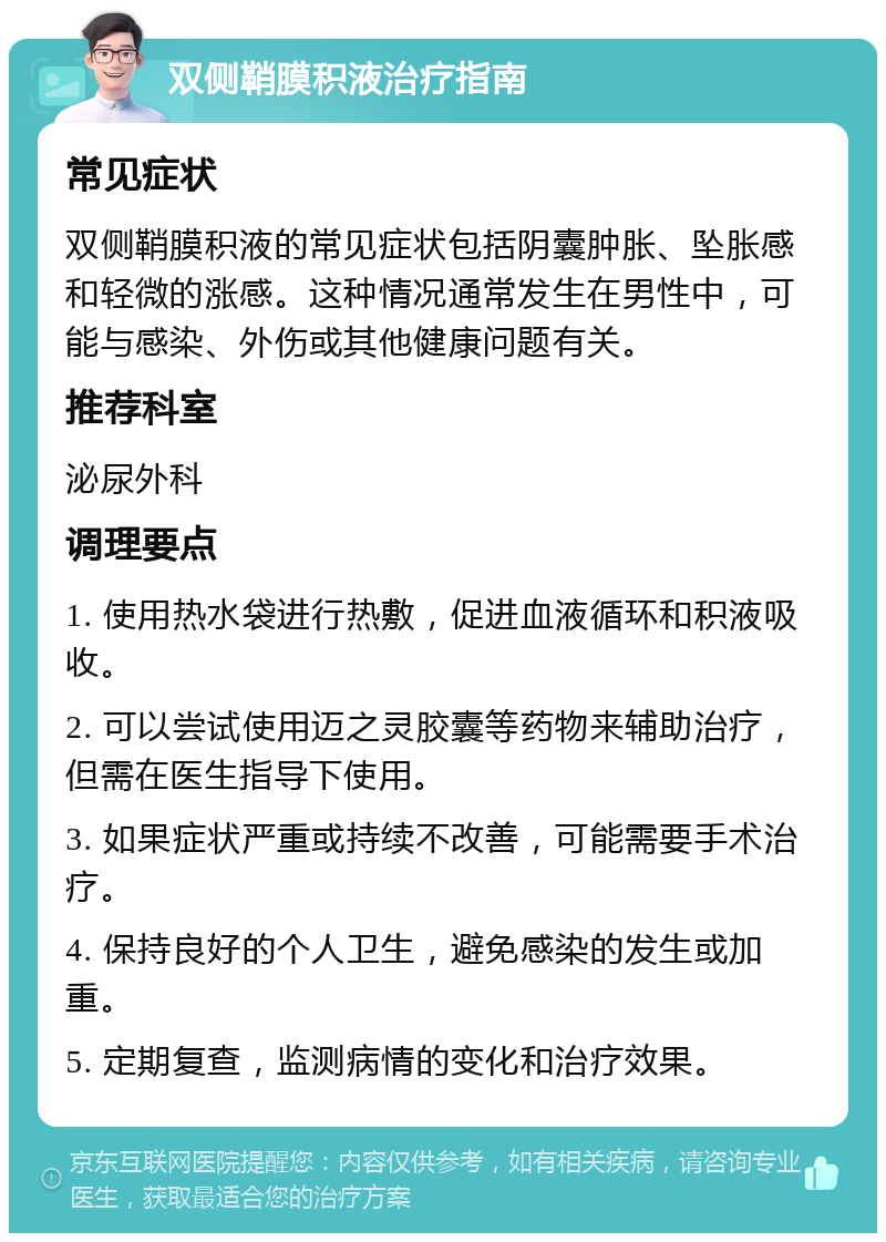 双侧鞘膜积液治疗指南 常见症状 双侧鞘膜积液的常见症状包括阴囊肿胀、坠胀感和轻微的涨感。这种情况通常发生在男性中，可能与感染、外伤或其他健康问题有关。 推荐科室 泌尿外科 调理要点 1. 使用热水袋进行热敷，促进血液循环和积液吸收。 2. 可以尝试使用迈之灵胶囊等药物来辅助治疗，但需在医生指导下使用。 3. 如果症状严重或持续不改善，可能需要手术治疗。 4. 保持良好的个人卫生，避免感染的发生或加重。 5. 定期复查，监测病情的变化和治疗效果。