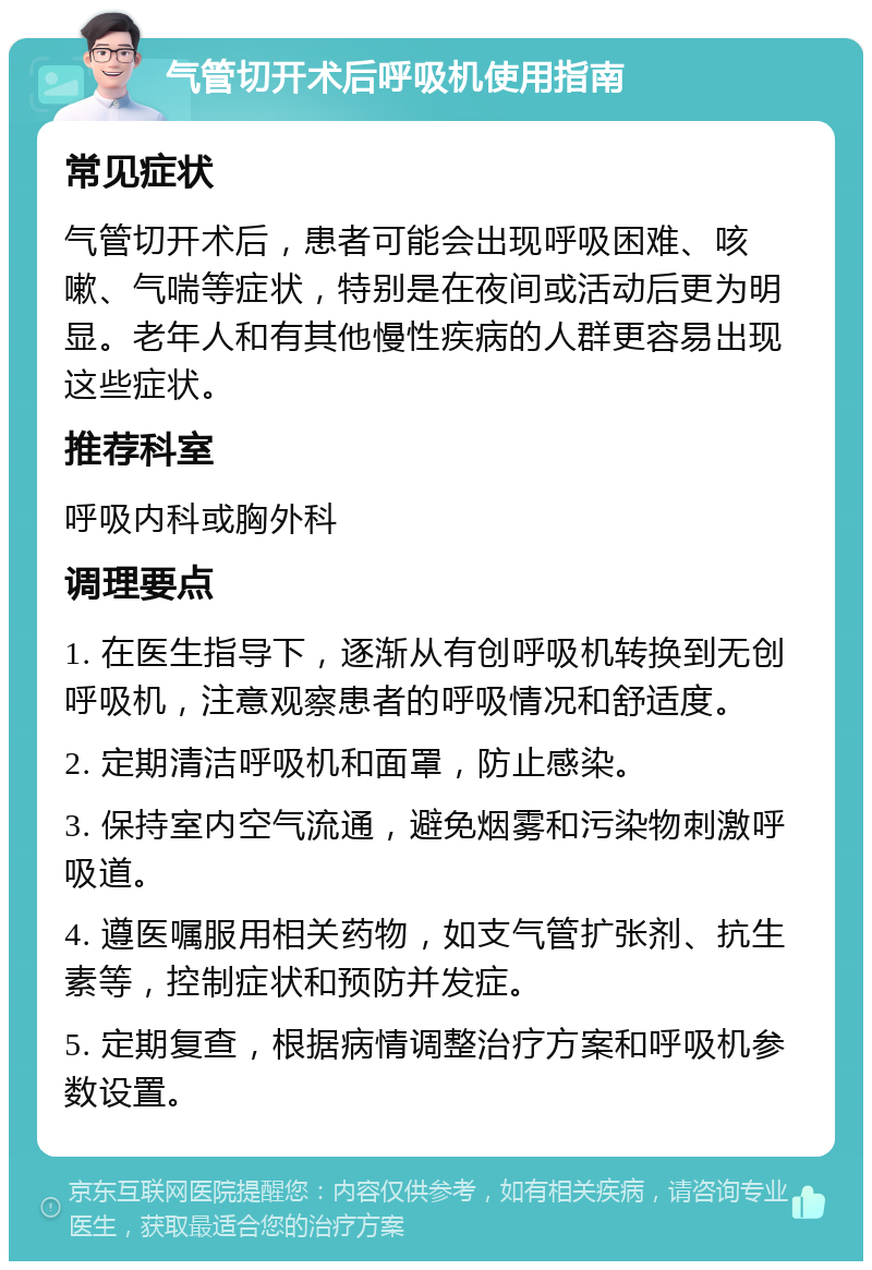 气管切开术后呼吸机使用指南 常见症状 气管切开术后，患者可能会出现呼吸困难、咳嗽、气喘等症状，特别是在夜间或活动后更为明显。老年人和有其他慢性疾病的人群更容易出现这些症状。 推荐科室 呼吸内科或胸外科 调理要点 1. 在医生指导下，逐渐从有创呼吸机转换到无创呼吸机，注意观察患者的呼吸情况和舒适度。 2. 定期清洁呼吸机和面罩，防止感染。 3. 保持室内空气流通，避免烟雾和污染物刺激呼吸道。 4. 遵医嘱服用相关药物，如支气管扩张剂、抗生素等，控制症状和预防并发症。 5. 定期复查，根据病情调整治疗方案和呼吸机参数设置。