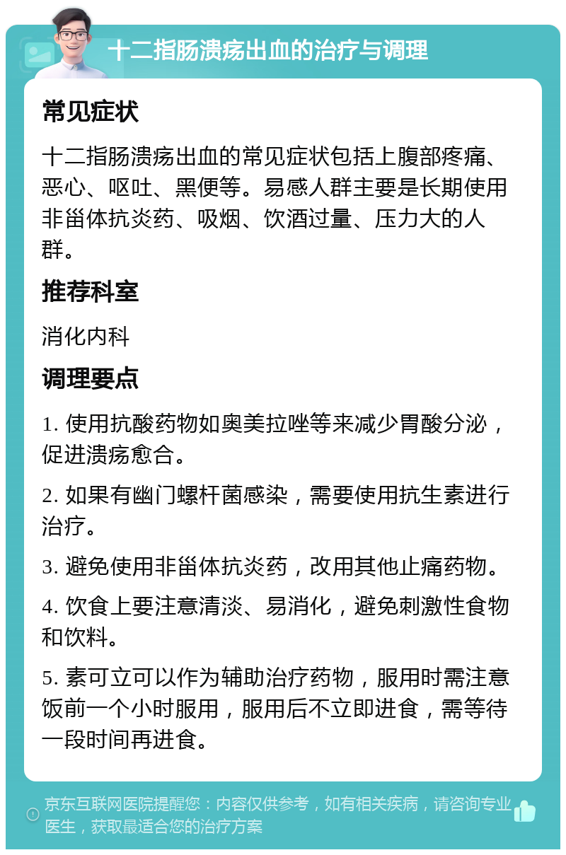 十二指肠溃疡出血的治疗与调理 常见症状 十二指肠溃疡出血的常见症状包括上腹部疼痛、恶心、呕吐、黑便等。易感人群主要是长期使用非甾体抗炎药、吸烟、饮酒过量、压力大的人群。 推荐科室 消化内科 调理要点 1. 使用抗酸药物如奥美拉唑等来减少胃酸分泌，促进溃疡愈合。 2. 如果有幽门螺杆菌感染，需要使用抗生素进行治疗。 3. 避免使用非甾体抗炎药，改用其他止痛药物。 4. 饮食上要注意清淡、易消化，避免刺激性食物和饮料。 5. 素可立可以作为辅助治疗药物，服用时需注意饭前一个小时服用，服用后不立即进食，需等待一段时间再进食。