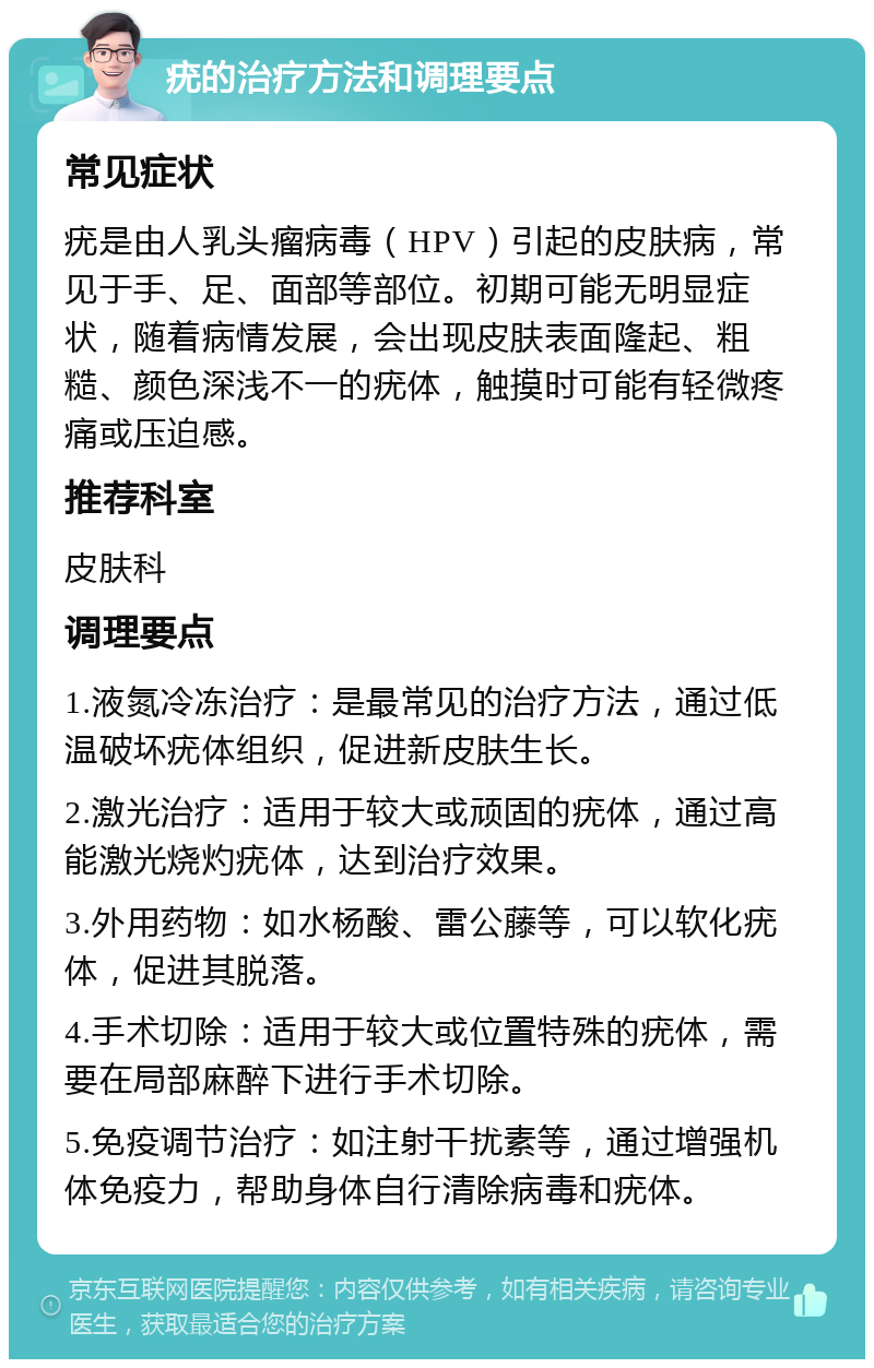 疣的治疗方法和调理要点 常见症状 疣是由人乳头瘤病毒（HPV）引起的皮肤病，常见于手、足、面部等部位。初期可能无明显症状，随着病情发展，会出现皮肤表面隆起、粗糙、颜色深浅不一的疣体，触摸时可能有轻微疼痛或压迫感。 推荐科室 皮肤科 调理要点 1.液氮冷冻治疗：是最常见的治疗方法，通过低温破坏疣体组织，促进新皮肤生长。 2.激光治疗：适用于较大或顽固的疣体，通过高能激光烧灼疣体，达到治疗效果。 3.外用药物：如水杨酸、雷公藤等，可以软化疣体，促进其脱落。 4.手术切除：适用于较大或位置特殊的疣体，需要在局部麻醉下进行手术切除。 5.免疫调节治疗：如注射干扰素等，通过增强机体免疫力，帮助身体自行清除病毒和疣体。