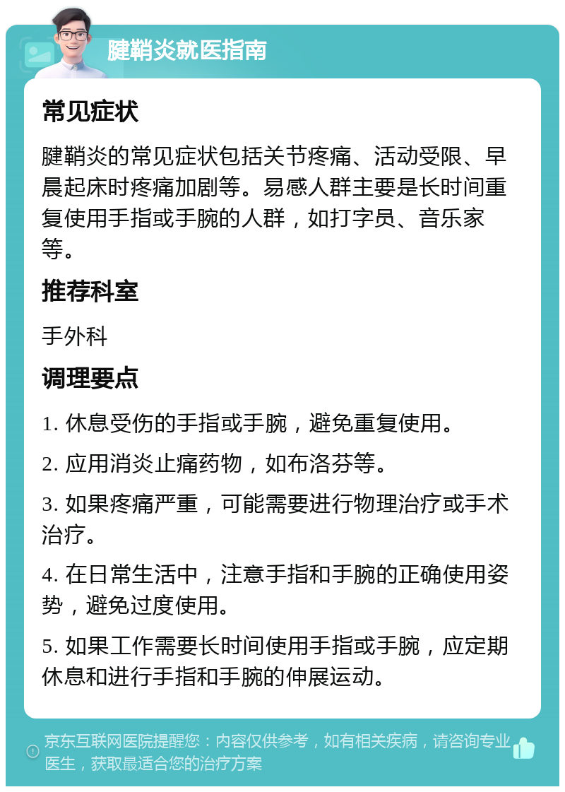 腱鞘炎就医指南 常见症状 腱鞘炎的常见症状包括关节疼痛、活动受限、早晨起床时疼痛加剧等。易感人群主要是长时间重复使用手指或手腕的人群，如打字员、音乐家等。 推荐科室 手外科 调理要点 1. 休息受伤的手指或手腕，避免重复使用。 2. 应用消炎止痛药物，如布洛芬等。 3. 如果疼痛严重，可能需要进行物理治疗或手术治疗。 4. 在日常生活中，注意手指和手腕的正确使用姿势，避免过度使用。 5. 如果工作需要长时间使用手指或手腕，应定期休息和进行手指和手腕的伸展运动。