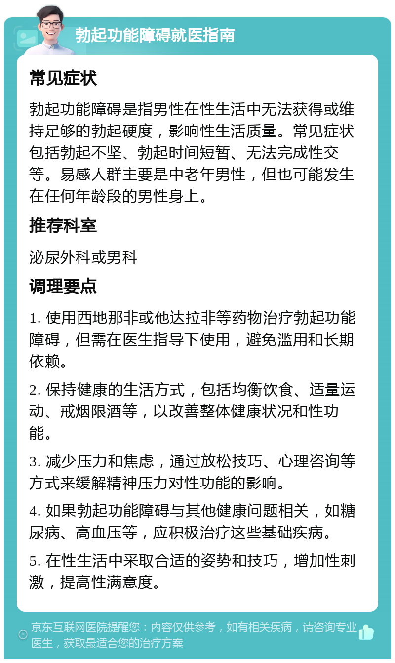 勃起功能障碍就医指南 常见症状 勃起功能障碍是指男性在性生活中无法获得或维持足够的勃起硬度，影响性生活质量。常见症状包括勃起不坚、勃起时间短暂、无法完成性交等。易感人群主要是中老年男性，但也可能发生在任何年龄段的男性身上。 推荐科室 泌尿外科或男科 调理要点 1. 使用西地那非或他达拉非等药物治疗勃起功能障碍，但需在医生指导下使用，避免滥用和长期依赖。 2. 保持健康的生活方式，包括均衡饮食、适量运动、戒烟限酒等，以改善整体健康状况和性功能。 3. 减少压力和焦虑，通过放松技巧、心理咨询等方式来缓解精神压力对性功能的影响。 4. 如果勃起功能障碍与其他健康问题相关，如糖尿病、高血压等，应积极治疗这些基础疾病。 5. 在性生活中采取合适的姿势和技巧，增加性刺激，提高性满意度。