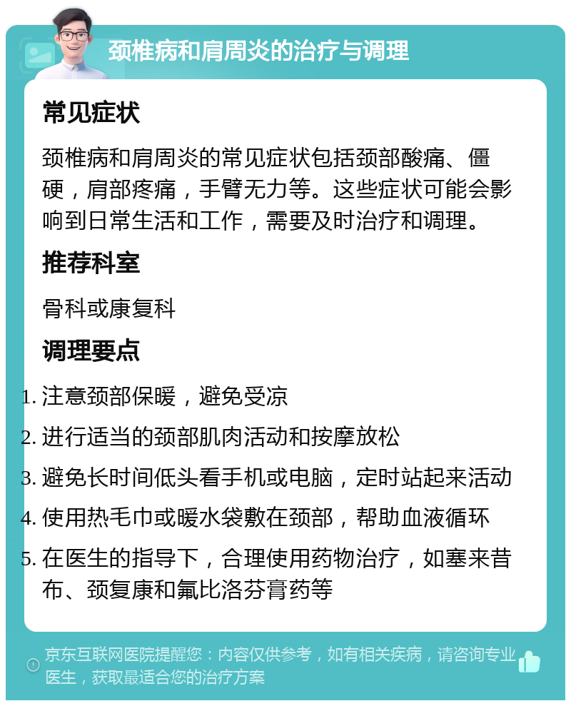 颈椎病和肩周炎的治疗与调理 常见症状 颈椎病和肩周炎的常见症状包括颈部酸痛、僵硬，肩部疼痛，手臂无力等。这些症状可能会影响到日常生活和工作，需要及时治疗和调理。 推荐科室 骨科或康复科 调理要点 注意颈部保暖，避免受凉 进行适当的颈部肌肉活动和按摩放松 避免长时间低头看手机或电脑，定时站起来活动 使用热毛巾或暖水袋敷在颈部，帮助血液循环 在医生的指导下，合理使用药物治疗，如塞来昔布、颈复康和氟比洛芬膏药等