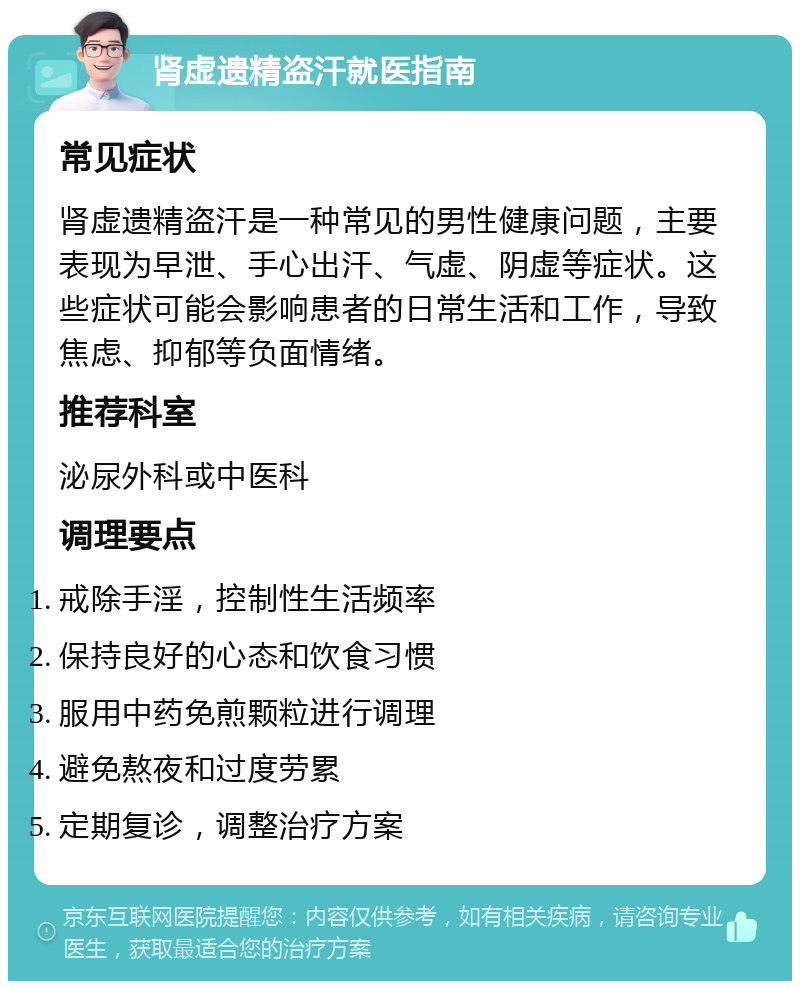 肾虚遗精盗汗就医指南 常见症状 肾虚遗精盗汗是一种常见的男性健康问题，主要表现为早泄、手心出汗、气虚、阴虚等症状。这些症状可能会影响患者的日常生活和工作，导致焦虑、抑郁等负面情绪。 推荐科室 泌尿外科或中医科 调理要点 戒除手淫，控制性生活频率 保持良好的心态和饮食习惯 服用中药免煎颗粒进行调理 避免熬夜和过度劳累 定期复诊，调整治疗方案