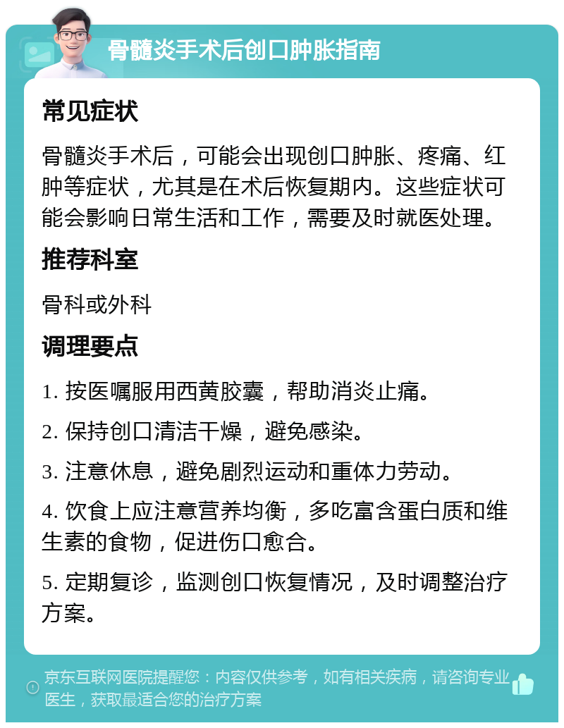 骨髓炎手术后创口肿胀指南 常见症状 骨髓炎手术后，可能会出现创口肿胀、疼痛、红肿等症状，尤其是在术后恢复期内。这些症状可能会影响日常生活和工作，需要及时就医处理。 推荐科室 骨科或外科 调理要点 1. 按医嘱服用西黄胶囊，帮助消炎止痛。 2. 保持创口清洁干燥，避免感染。 3. 注意休息，避免剧烈运动和重体力劳动。 4. 饮食上应注意营养均衡，多吃富含蛋白质和维生素的食物，促进伤口愈合。 5. 定期复诊，监测创口恢复情况，及时调整治疗方案。