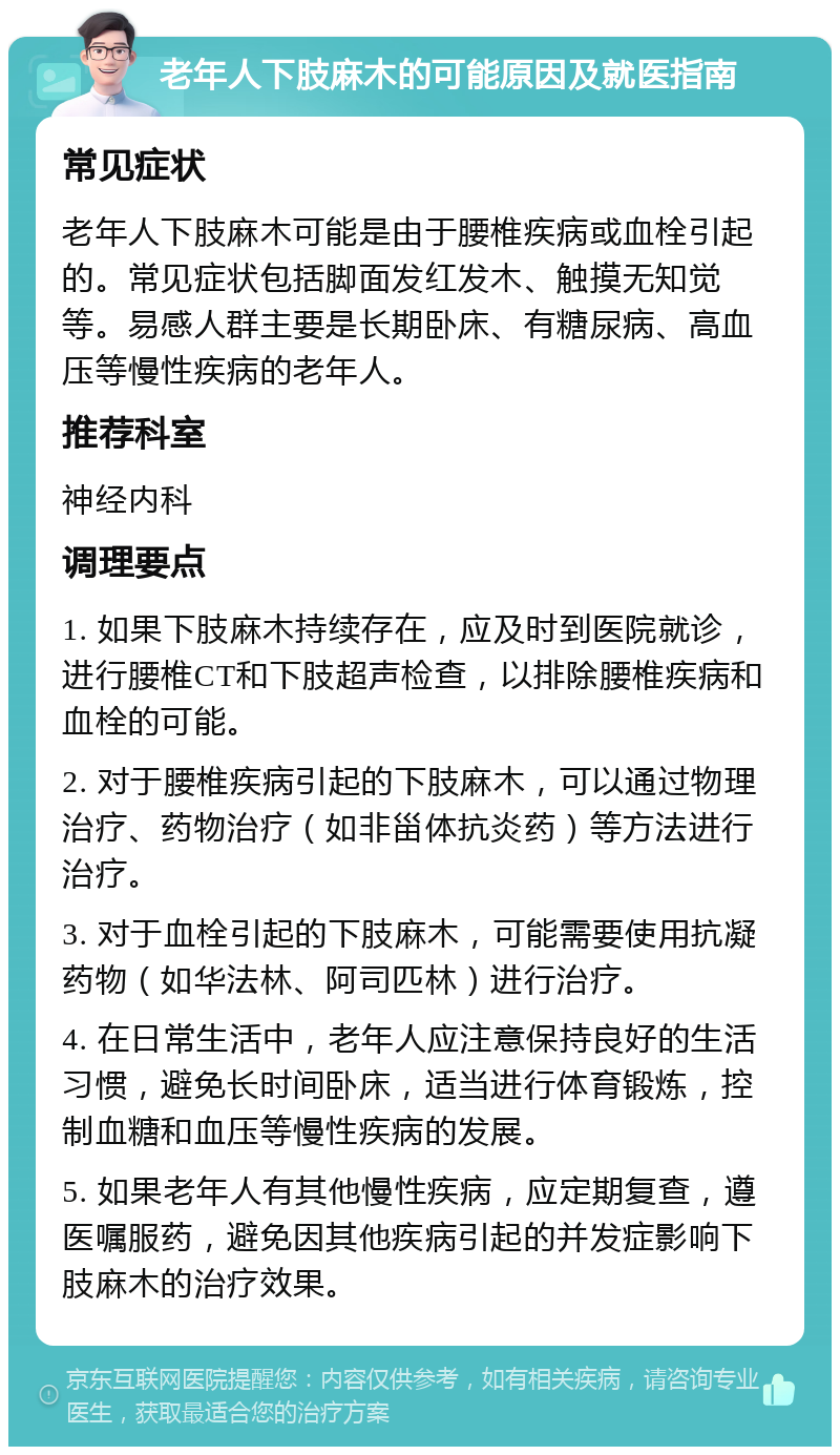 老年人下肢麻木的可能原因及就医指南 常见症状 老年人下肢麻木可能是由于腰椎疾病或血栓引起的。常见症状包括脚面发红发木、触摸无知觉等。易感人群主要是长期卧床、有糖尿病、高血压等慢性疾病的老年人。 推荐科室 神经内科 调理要点 1. 如果下肢麻木持续存在，应及时到医院就诊，进行腰椎CT和下肢超声检查，以排除腰椎疾病和血栓的可能。 2. 对于腰椎疾病引起的下肢麻木，可以通过物理治疗、药物治疗（如非甾体抗炎药）等方法进行治疗。 3. 对于血栓引起的下肢麻木，可能需要使用抗凝药物（如华法林、阿司匹林）进行治疗。 4. 在日常生活中，老年人应注意保持良好的生活习惯，避免长时间卧床，适当进行体育锻炼，控制血糖和血压等慢性疾病的发展。 5. 如果老年人有其他慢性疾病，应定期复查，遵医嘱服药，避免因其他疾病引起的并发症影响下肢麻木的治疗效果。