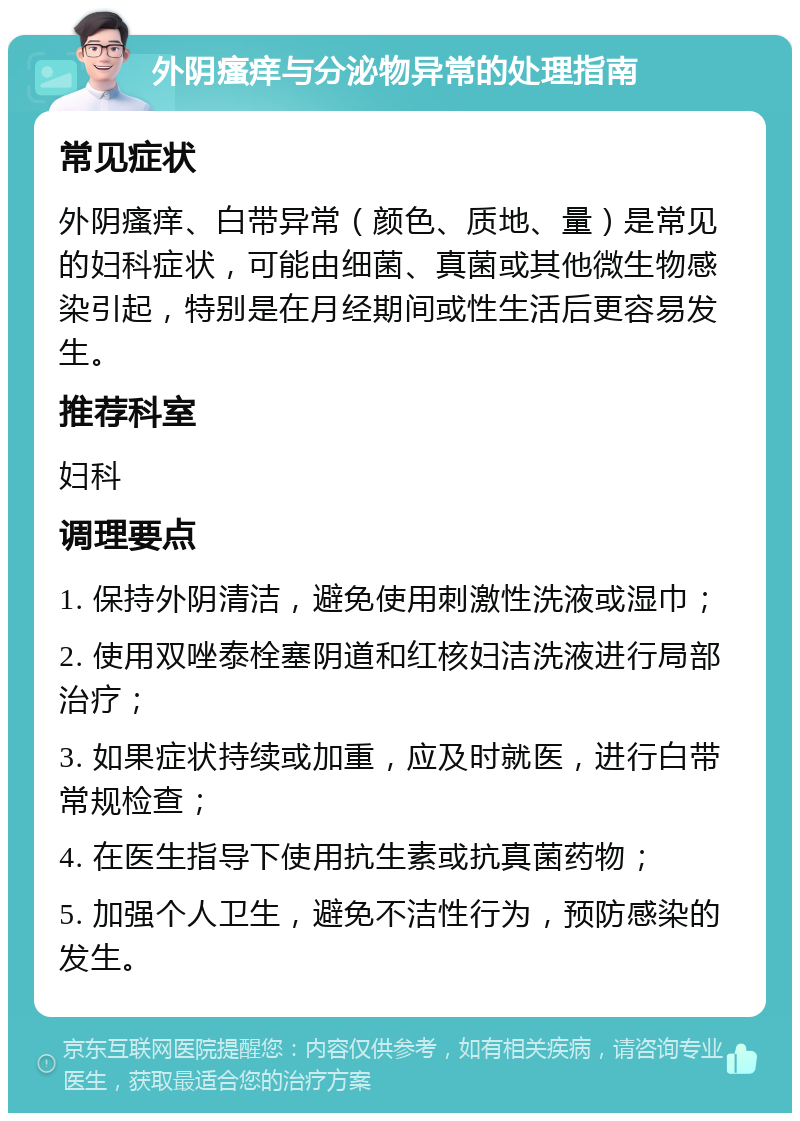 外阴瘙痒与分泌物异常的处理指南 常见症状 外阴瘙痒、白带异常（颜色、质地、量）是常见的妇科症状，可能由细菌、真菌或其他微生物感染引起，特别是在月经期间或性生活后更容易发生。 推荐科室 妇科 调理要点 1. 保持外阴清洁，避免使用刺激性洗液或湿巾； 2. 使用双唑泰栓塞阴道和红核妇洁洗液进行局部治疗； 3. 如果症状持续或加重，应及时就医，进行白带常规检查； 4. 在医生指导下使用抗生素或抗真菌药物； 5. 加强个人卫生，避免不洁性行为，预防感染的发生。