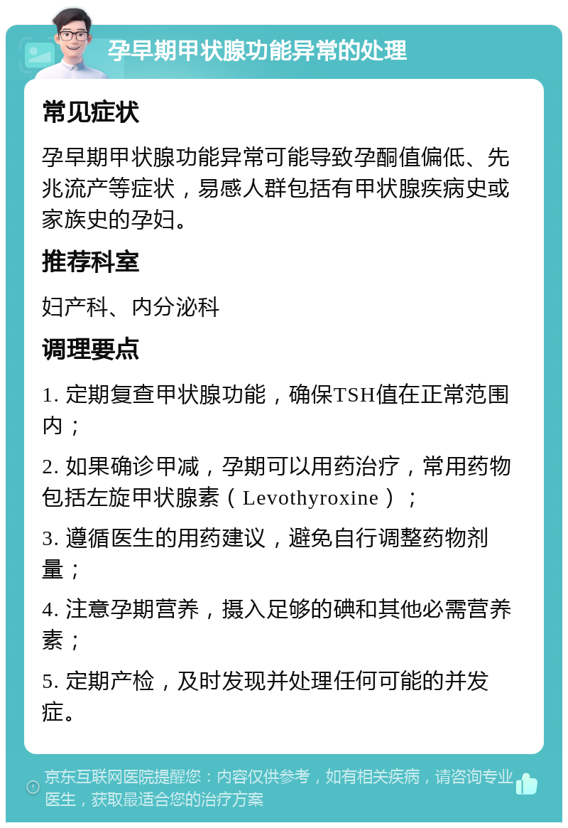 孕早期甲状腺功能异常的处理 常见症状 孕早期甲状腺功能异常可能导致孕酮值偏低、先兆流产等症状，易感人群包括有甲状腺疾病史或家族史的孕妇。 推荐科室 妇产科、内分泌科 调理要点 1. 定期复查甲状腺功能，确保TSH值在正常范围内； 2. 如果确诊甲减，孕期可以用药治疗，常用药物包括左旋甲状腺素（Levothyroxine）； 3. 遵循医生的用药建议，避免自行调整药物剂量； 4. 注意孕期营养，摄入足够的碘和其他必需营养素； 5. 定期产检，及时发现并处理任何可能的并发症。