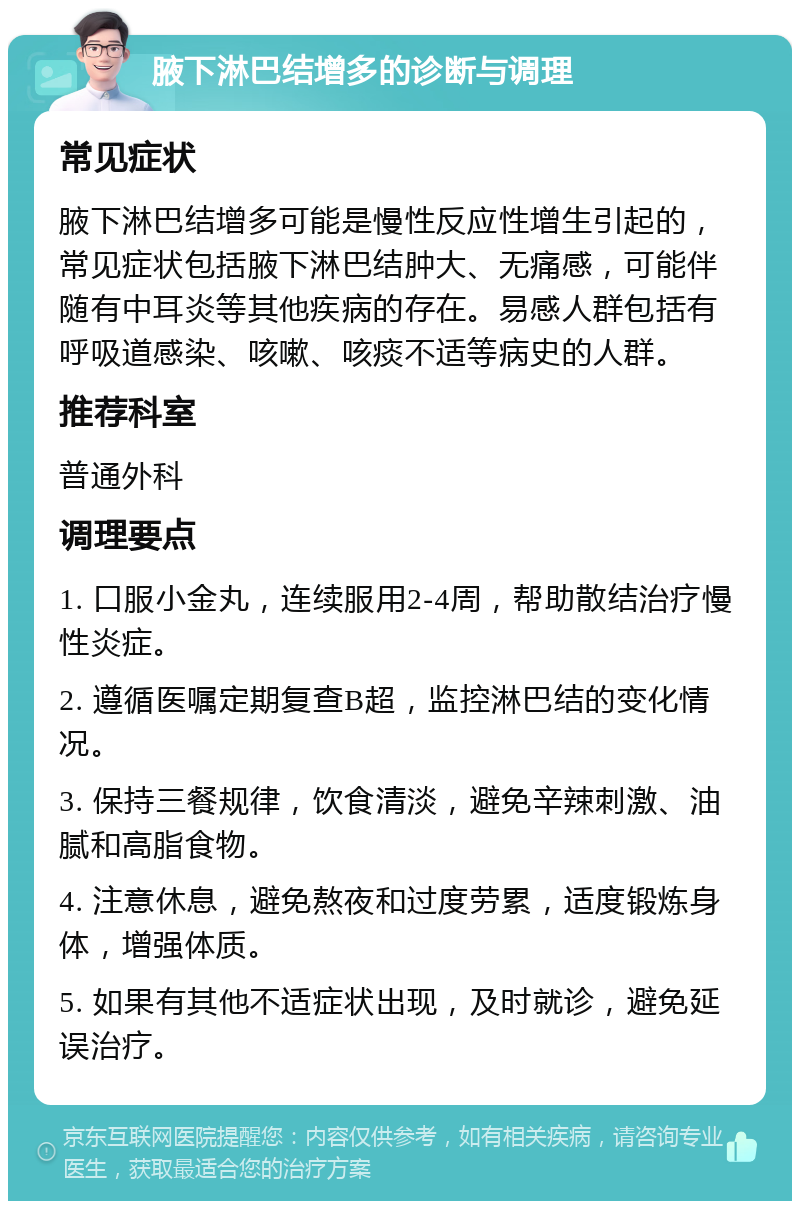 腋下淋巴结增多的诊断与调理 常见症状 腋下淋巴结增多可能是慢性反应性增生引起的，常见症状包括腋下淋巴结肿大、无痛感，可能伴随有中耳炎等其他疾病的存在。易感人群包括有呼吸道感染、咳嗽、咳痰不适等病史的人群。 推荐科室 普通外科 调理要点 1. 口服小金丸，连续服用2-4周，帮助散结治疗慢性炎症。 2. 遵循医嘱定期复查B超，监控淋巴结的变化情况。 3. 保持三餐规律，饮食清淡，避免辛辣刺激、油腻和高脂食物。 4. 注意休息，避免熬夜和过度劳累，适度锻炼身体，增强体质。 5. 如果有其他不适症状出现，及时就诊，避免延误治疗。