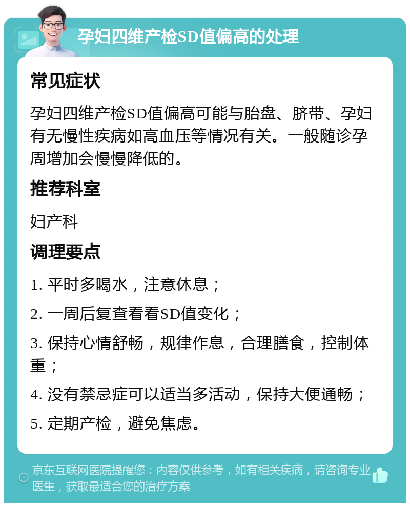 孕妇四维产检SD值偏高的处理 常见症状 孕妇四维产检SD值偏高可能与胎盘、脐带、孕妇有无慢性疾病如高血压等情况有关。一般随诊孕周增加会慢慢降低的。 推荐科室 妇产科 调理要点 1. 平时多喝水，注意休息； 2. 一周后复查看看SD值变化； 3. 保持心情舒畅，规律作息，合理膳食，控制体重； 4. 没有禁忌症可以适当多活动，保持大便通畅； 5. 定期产检，避免焦虑。