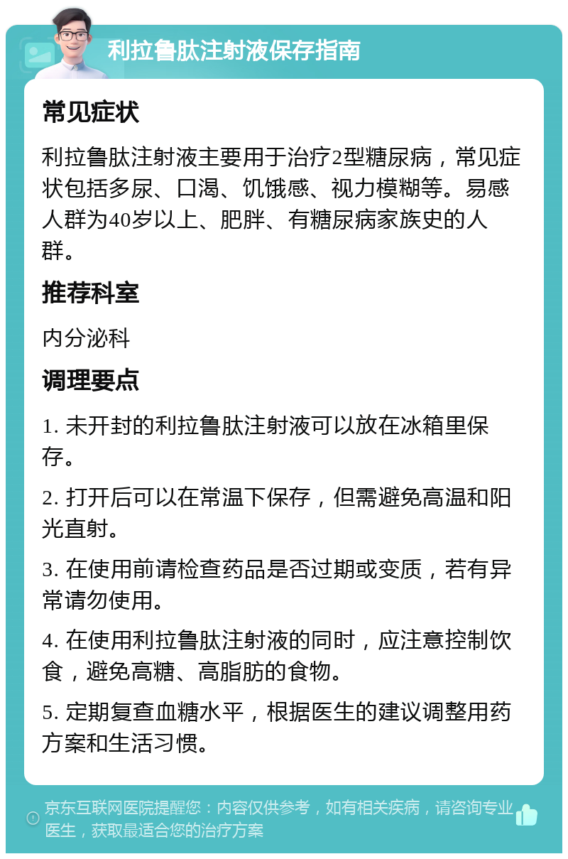 利拉鲁肽注射液保存指南 常见症状 利拉鲁肽注射液主要用于治疗2型糖尿病，常见症状包括多尿、口渴、饥饿感、视力模糊等。易感人群为40岁以上、肥胖、有糖尿病家族史的人群。 推荐科室 内分泌科 调理要点 1. 未开封的利拉鲁肽注射液可以放在冰箱里保存。 2. 打开后可以在常温下保存，但需避免高温和阳光直射。 3. 在使用前请检查药品是否过期或变质，若有异常请勿使用。 4. 在使用利拉鲁肽注射液的同时，应注意控制饮食，避免高糖、高脂肪的食物。 5. 定期复查血糖水平，根据医生的建议调整用药方案和生活习惯。