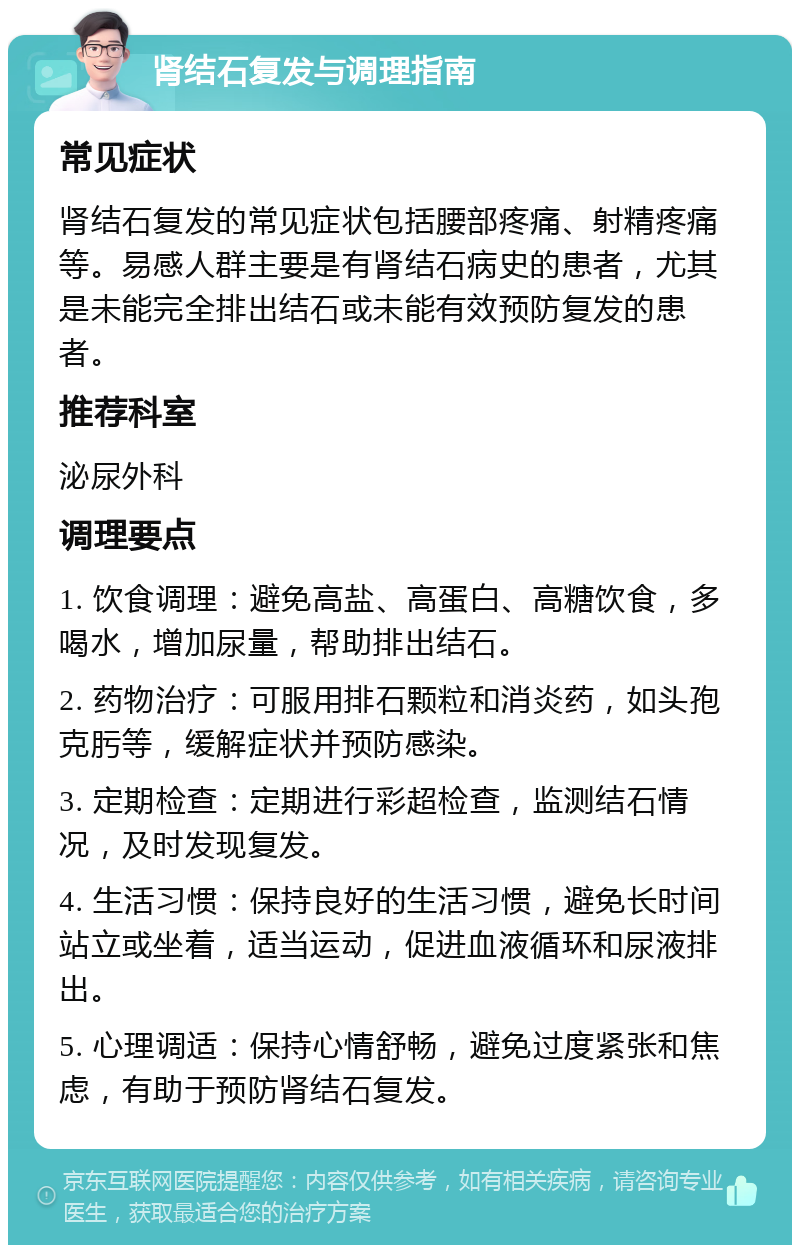 肾结石复发与调理指南 常见症状 肾结石复发的常见症状包括腰部疼痛、射精疼痛等。易感人群主要是有肾结石病史的患者，尤其是未能完全排出结石或未能有效预防复发的患者。 推荐科室 泌尿外科 调理要点 1. 饮食调理：避免高盐、高蛋白、高糖饮食，多喝水，增加尿量，帮助排出结石。 2. 药物治疗：可服用排石颗粒和消炎药，如头孢克肟等，缓解症状并预防感染。 3. 定期检查：定期进行彩超检查，监测结石情况，及时发现复发。 4. 生活习惯：保持良好的生活习惯，避免长时间站立或坐着，适当运动，促进血液循环和尿液排出。 5. 心理调适：保持心情舒畅，避免过度紧张和焦虑，有助于预防肾结石复发。