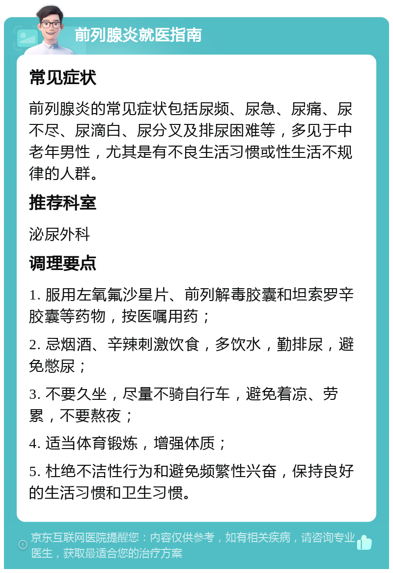 前列腺炎就医指南 常见症状 前列腺炎的常见症状包括尿频、尿急、尿痛、尿不尽、尿滴白、尿分叉及排尿困难等，多见于中老年男性，尤其是有不良生活习惯或性生活不规律的人群。 推荐科室 泌尿外科 调理要点 1. 服用左氧氟沙星片、前列解毒胶囊和坦索罗辛胶囊等药物，按医嘱用药； 2. 忌烟酒、辛辣刺激饮食，多饮水，勤排尿，避免憋尿； 3. 不要久坐，尽量不骑自行车，避免着凉、劳累，不要熬夜； 4. 适当体育锻炼，增强体质； 5. 杜绝不洁性行为和避免频繁性兴奋，保持良好的生活习惯和卫生习惯。