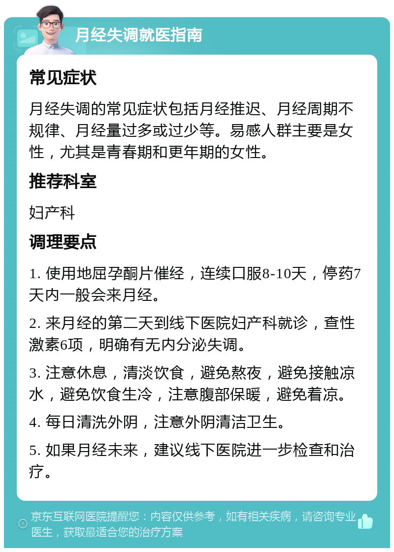 月经失调就医指南 常见症状 月经失调的常见症状包括月经推迟、月经周期不规律、月经量过多或过少等。易感人群主要是女性，尤其是青春期和更年期的女性。 推荐科室 妇产科 调理要点 1. 使用地屈孕酮片催经，连续口服8-10天，停药7天内一般会来月经。 2. 来月经的第二天到线下医院妇产科就诊，查性激素6项，明确有无内分泌失调。 3. 注意休息，清淡饮食，避免熬夜，避免接触凉水，避免饮食生冷，注意腹部保暖，避免着凉。 4. 每日清洗外阴，注意外阴清洁卫生。 5. 如果月经未来，建议线下医院进一步检查和治疗。