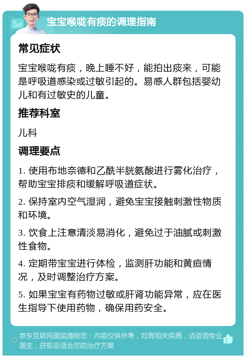 宝宝喉咙有痰的调理指南 常见症状 宝宝喉咙有痰，晚上睡不好，能拍出痰来，可能是呼吸道感染或过敏引起的。易感人群包括婴幼儿和有过敏史的儿童。 推荐科室 儿科 调理要点 1. 使用布地奈德和乙酰半胱氨酸进行雾化治疗，帮助宝宝排痰和缓解呼吸道症状。 2. 保持室内空气湿润，避免宝宝接触刺激性物质和环境。 3. 饮食上注意清淡易消化，避免过于油腻或刺激性食物。 4. 定期带宝宝进行体检，监测肝功能和黄疸情况，及时调整治疗方案。 5. 如果宝宝有药物过敏或肝肾功能异常，应在医生指导下使用药物，确保用药安全。