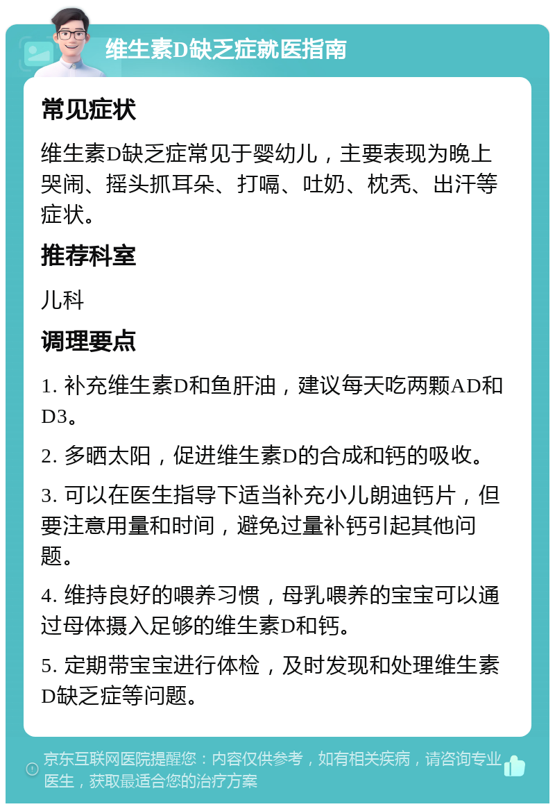 维生素D缺乏症就医指南 常见症状 维生素D缺乏症常见于婴幼儿，主要表现为晚上哭闹、摇头抓耳朵、打嗝、吐奶、枕秃、出汗等症状。 推荐科室 儿科 调理要点 1. 补充维生素D和鱼肝油，建议每天吃两颗AD和D3。 2. 多晒太阳，促进维生素D的合成和钙的吸收。 3. 可以在医生指导下适当补充小儿朗迪钙片，但要注意用量和时间，避免过量补钙引起其他问题。 4. 维持良好的喂养习惯，母乳喂养的宝宝可以通过母体摄入足够的维生素D和钙。 5. 定期带宝宝进行体检，及时发现和处理维生素D缺乏症等问题。