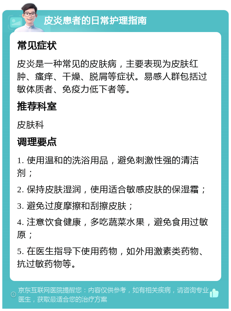 皮炎患者的日常护理指南 常见症状 皮炎是一种常见的皮肤病，主要表现为皮肤红肿、瘙痒、干燥、脱屑等症状。易感人群包括过敏体质者、免疫力低下者等。 推荐科室 皮肤科 调理要点 1. 使用温和的洗浴用品，避免刺激性强的清洁剂； 2. 保持皮肤湿润，使用适合敏感皮肤的保湿霜； 3. 避免过度摩擦和刮擦皮肤； 4. 注意饮食健康，多吃蔬菜水果，避免食用过敏原； 5. 在医生指导下使用药物，如外用激素类药物、抗过敏药物等。