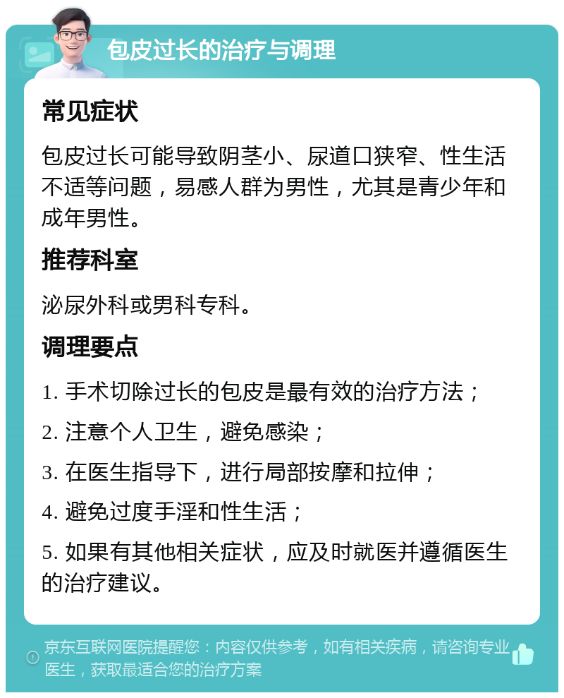 包皮过长的治疗与调理 常见症状 包皮过长可能导致阴茎小、尿道口狭窄、性生活不适等问题，易感人群为男性，尤其是青少年和成年男性。 推荐科室 泌尿外科或男科专科。 调理要点 1. 手术切除过长的包皮是最有效的治疗方法； 2. 注意个人卫生，避免感染； 3. 在医生指导下，进行局部按摩和拉伸； 4. 避免过度手淫和性生活； 5. 如果有其他相关症状，应及时就医并遵循医生的治疗建议。