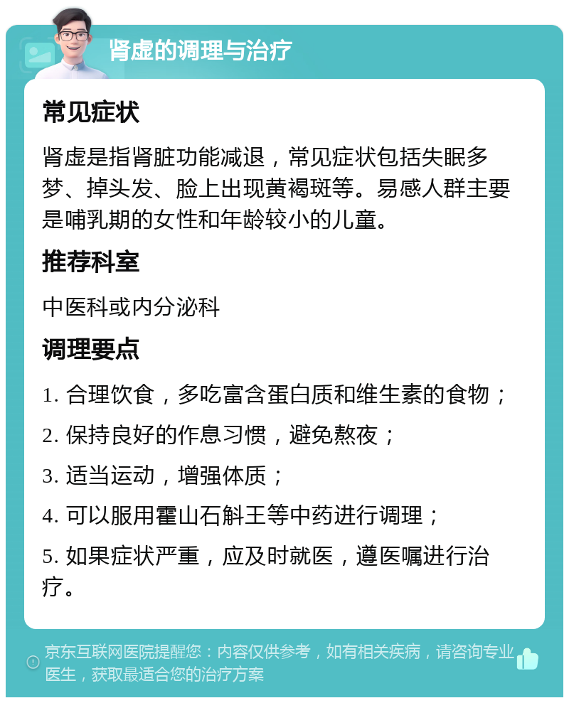 肾虚的调理与治疗 常见症状 肾虚是指肾脏功能减退，常见症状包括失眠多梦、掉头发、脸上出现黄褐斑等。易感人群主要是哺乳期的女性和年龄较小的儿童。 推荐科室 中医科或内分泌科 调理要点 1. 合理饮食，多吃富含蛋白质和维生素的食物； 2. 保持良好的作息习惯，避免熬夜； 3. 适当运动，增强体质； 4. 可以服用霍山石斛王等中药进行调理； 5. 如果症状严重，应及时就医，遵医嘱进行治疗。