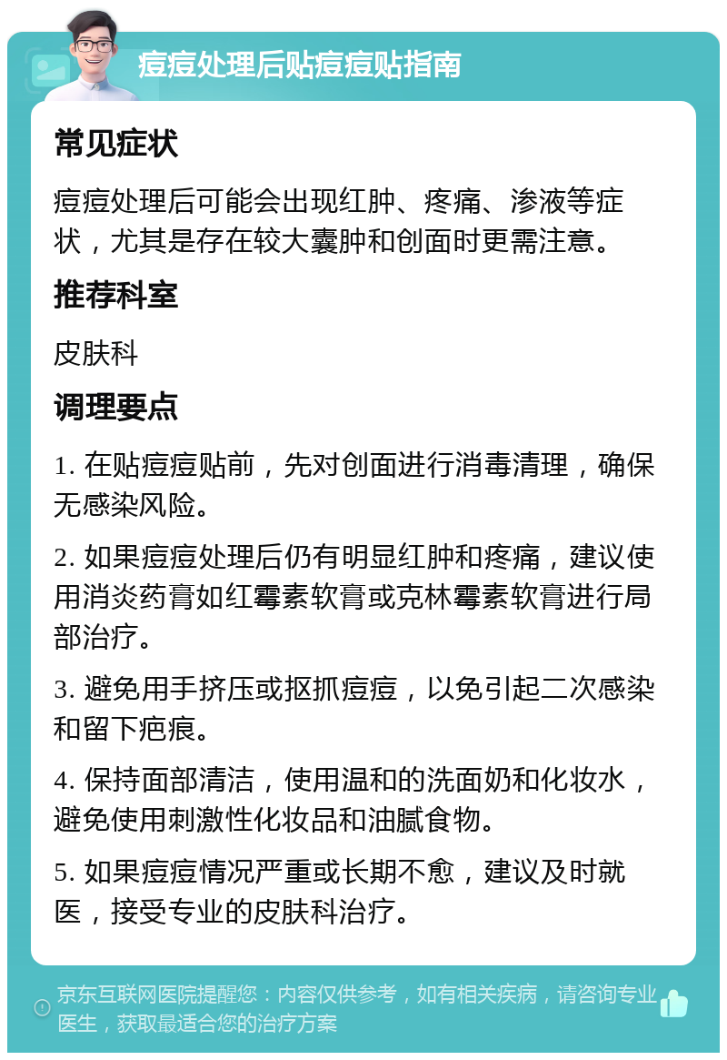 痘痘处理后贴痘痘贴指南 常见症状 痘痘处理后可能会出现红肿、疼痛、渗液等症状，尤其是存在较大囊肿和创面时更需注意。 推荐科室 皮肤科 调理要点 1. 在贴痘痘贴前，先对创面进行消毒清理，确保无感染风险。 2. 如果痘痘处理后仍有明显红肿和疼痛，建议使用消炎药膏如红霉素软膏或克林霉素软膏进行局部治疗。 3. 避免用手挤压或抠抓痘痘，以免引起二次感染和留下疤痕。 4. 保持面部清洁，使用温和的洗面奶和化妆水，避免使用刺激性化妆品和油腻食物。 5. 如果痘痘情况严重或长期不愈，建议及时就医，接受专业的皮肤科治疗。