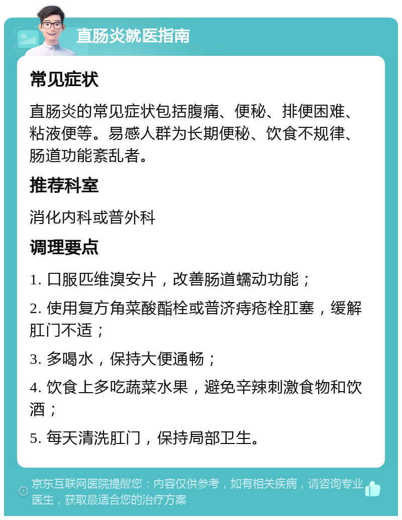 直肠炎就医指南 常见症状 直肠炎的常见症状包括腹痛、便秘、排便困难、粘液便等。易感人群为长期便秘、饮食不规律、肠道功能紊乱者。 推荐科室 消化内科或普外科 调理要点 1. 口服匹维溴安片，改善肠道蠕动功能； 2. 使用复方角菜酸酯栓或普济痔疮栓肛塞，缓解肛门不适； 3. 多喝水，保持大便通畅； 4. 饮食上多吃蔬菜水果，避免辛辣刺激食物和饮酒； 5. 每天清洗肛门，保持局部卫生。