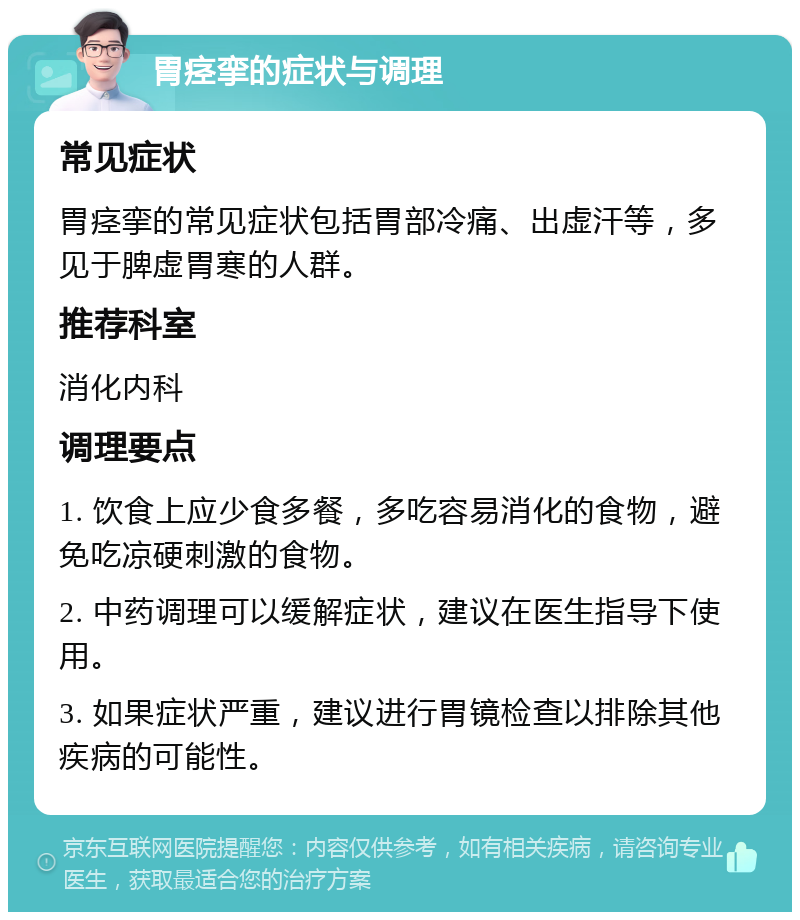 胃痉挛的症状与调理 常见症状 胃痉挛的常见症状包括胃部冷痛、出虚汗等，多见于脾虚胃寒的人群。 推荐科室 消化内科 调理要点 1. 饮食上应少食多餐，多吃容易消化的食物，避免吃凉硬刺激的食物。 2. 中药调理可以缓解症状，建议在医生指导下使用。 3. 如果症状严重，建议进行胃镜检查以排除其他疾病的可能性。