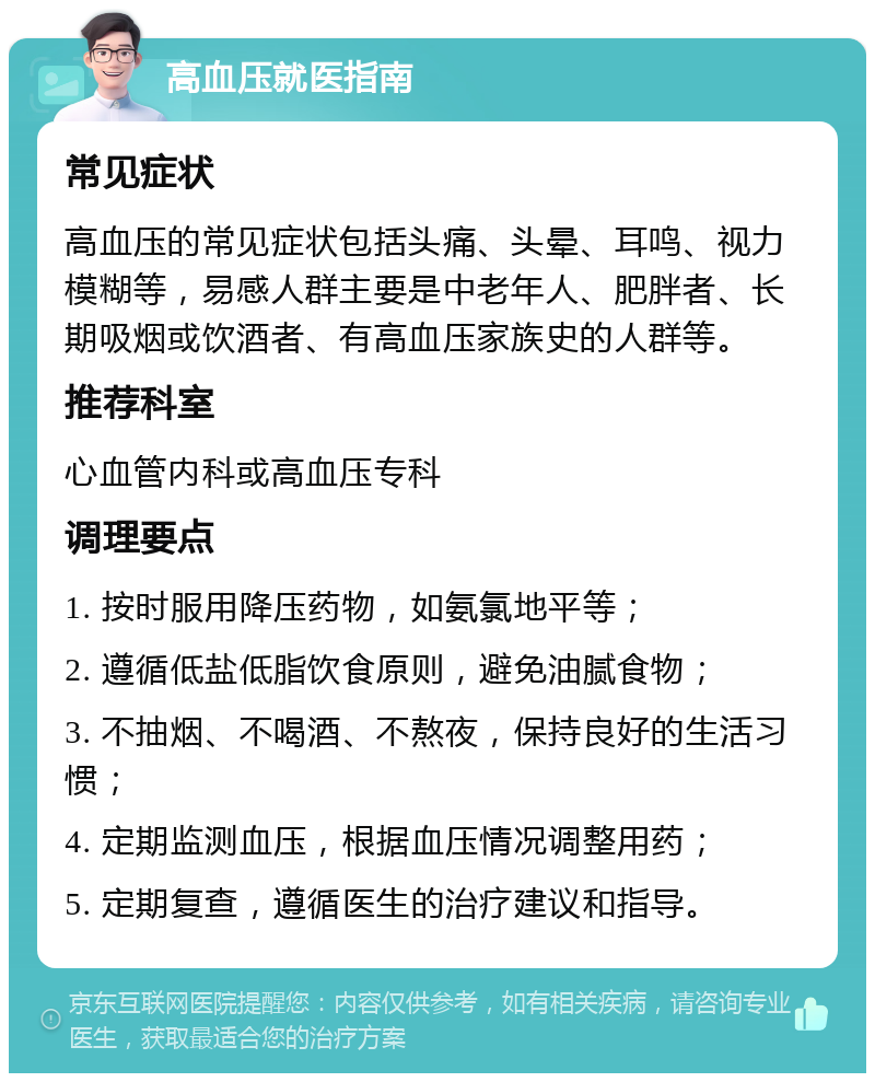 高血压就医指南 常见症状 高血压的常见症状包括头痛、头晕、耳鸣、视力模糊等，易感人群主要是中老年人、肥胖者、长期吸烟或饮酒者、有高血压家族史的人群等。 推荐科室 心血管内科或高血压专科 调理要点 1. 按时服用降压药物，如氨氯地平等； 2. 遵循低盐低脂饮食原则，避免油腻食物； 3. 不抽烟、不喝酒、不熬夜，保持良好的生活习惯； 4. 定期监测血压，根据血压情况调整用药； 5. 定期复查，遵循医生的治疗建议和指导。