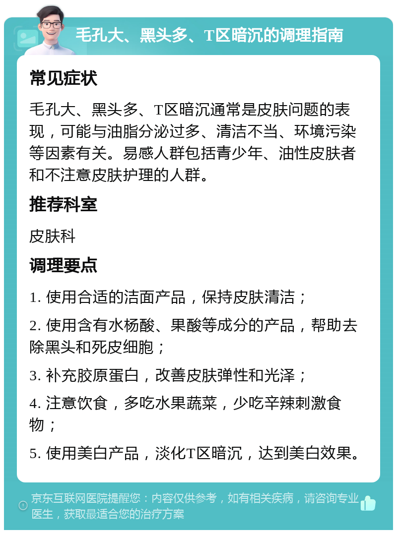 毛孔大、黑头多、T区暗沉的调理指南 常见症状 毛孔大、黑头多、T区暗沉通常是皮肤问题的表现，可能与油脂分泌过多、清洁不当、环境污染等因素有关。易感人群包括青少年、油性皮肤者和不注意皮肤护理的人群。 推荐科室 皮肤科 调理要点 1. 使用合适的洁面产品，保持皮肤清洁； 2. 使用含有水杨酸、果酸等成分的产品，帮助去除黑头和死皮细胞； 3. 补充胶原蛋白，改善皮肤弹性和光泽； 4. 注意饮食，多吃水果蔬菜，少吃辛辣刺激食物； 5. 使用美白产品，淡化T区暗沉，达到美白效果。