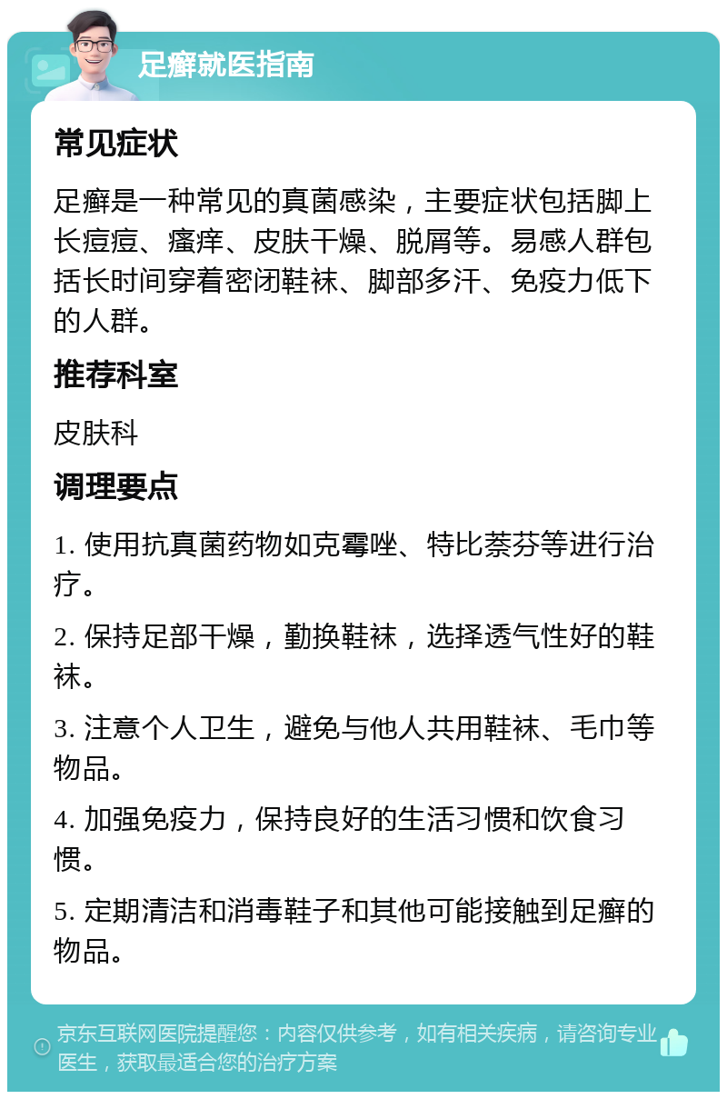 足癣就医指南 常见症状 足癣是一种常见的真菌感染，主要症状包括脚上长痘痘、瘙痒、皮肤干燥、脱屑等。易感人群包括长时间穿着密闭鞋袜、脚部多汗、免疫力低下的人群。 推荐科室 皮肤科 调理要点 1. 使用抗真菌药物如克霉唑、特比萘芬等进行治疗。 2. 保持足部干燥，勤换鞋袜，选择透气性好的鞋袜。 3. 注意个人卫生，避免与他人共用鞋袜、毛巾等物品。 4. 加强免疫力，保持良好的生活习惯和饮食习惯。 5. 定期清洁和消毒鞋子和其他可能接触到足癣的物品。