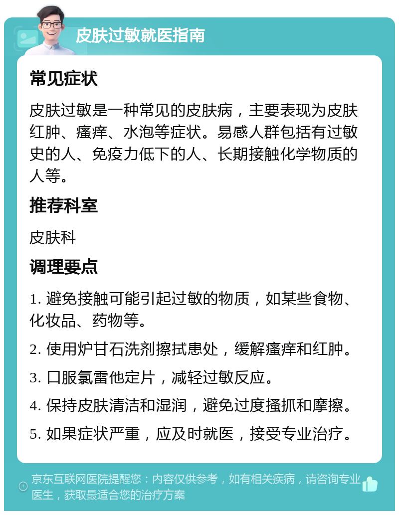 皮肤过敏就医指南 常见症状 皮肤过敏是一种常见的皮肤病，主要表现为皮肤红肿、瘙痒、水泡等症状。易感人群包括有过敏史的人、免疫力低下的人、长期接触化学物质的人等。 推荐科室 皮肤科 调理要点 1. 避免接触可能引起过敏的物质，如某些食物、化妆品、药物等。 2. 使用炉甘石洗剂擦拭患处，缓解瘙痒和红肿。 3. 口服氯雷他定片，减轻过敏反应。 4. 保持皮肤清洁和湿润，避免过度搔抓和摩擦。 5. 如果症状严重，应及时就医，接受专业治疗。