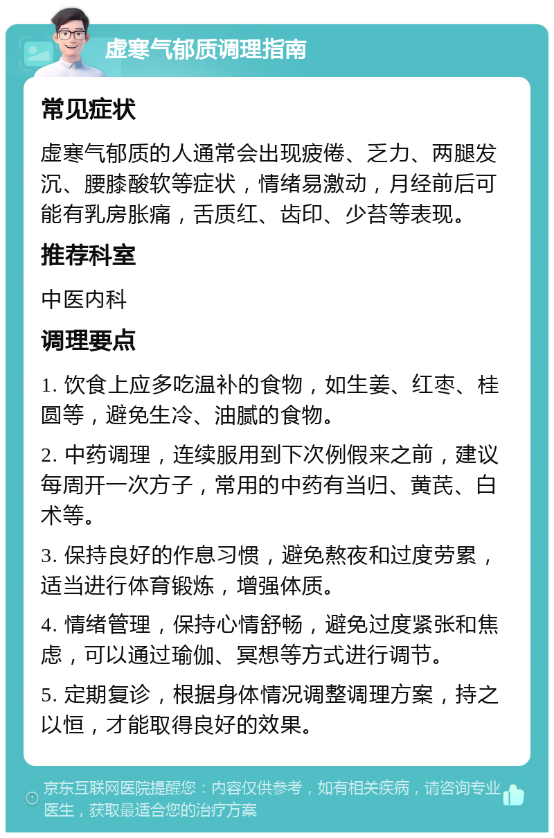 虚寒气郁质调理指南 常见症状 虚寒气郁质的人通常会出现疲倦、乏力、两腿发沉、腰膝酸软等症状，情绪易激动，月经前后可能有乳房胀痛，舌质红、齿印、少苔等表现。 推荐科室 中医内科 调理要点 1. 饮食上应多吃温补的食物，如生姜、红枣、桂圆等，避免生冷、油腻的食物。 2. 中药调理，连续服用到下次例假来之前，建议每周开一次方子，常用的中药有当归、黄芪、白术等。 3. 保持良好的作息习惯，避免熬夜和过度劳累，适当进行体育锻炼，增强体质。 4. 情绪管理，保持心情舒畅，避免过度紧张和焦虑，可以通过瑜伽、冥想等方式进行调节。 5. 定期复诊，根据身体情况调整调理方案，持之以恒，才能取得良好的效果。