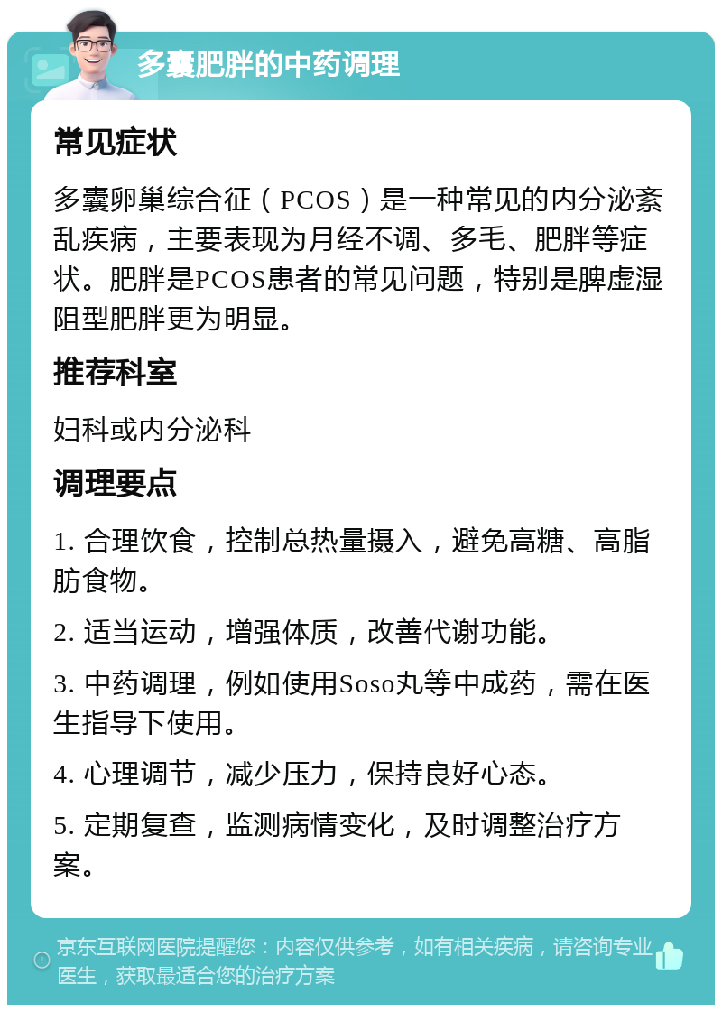 多囊肥胖的中药调理 常见症状 多囊卵巢综合征（PCOS）是一种常见的内分泌紊乱疾病，主要表现为月经不调、多毛、肥胖等症状。肥胖是PCOS患者的常见问题，特别是脾虚湿阻型肥胖更为明显。 推荐科室 妇科或内分泌科 调理要点 1. 合理饮食，控制总热量摄入，避免高糖、高脂肪食物。 2. 适当运动，增强体质，改善代谢功能。 3. 中药调理，例如使用Soso丸等中成药，需在医生指导下使用。 4. 心理调节，减少压力，保持良好心态。 5. 定期复查，监测病情变化，及时调整治疗方案。