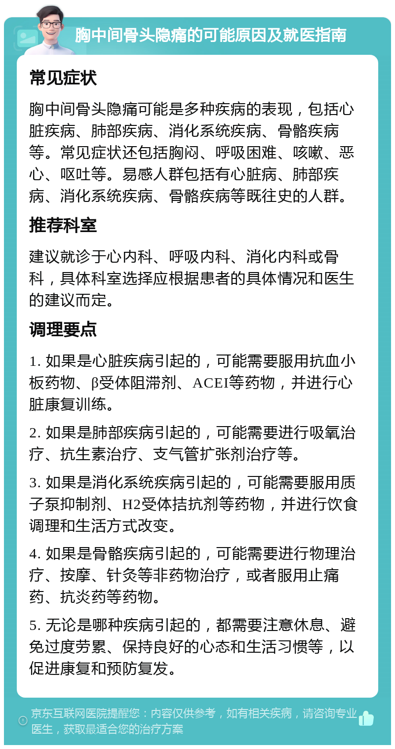 胸中间骨头隐痛的可能原因及就医指南 常见症状 胸中间骨头隐痛可能是多种疾病的表现，包括心脏疾病、肺部疾病、消化系统疾病、骨骼疾病等。常见症状还包括胸闷、呼吸困难、咳嗽、恶心、呕吐等。易感人群包括有心脏病、肺部疾病、消化系统疾病、骨骼疾病等既往史的人群。 推荐科室 建议就诊于心内科、呼吸内科、消化内科或骨科，具体科室选择应根据患者的具体情况和医生的建议而定。 调理要点 1. 如果是心脏疾病引起的，可能需要服用抗血小板药物、β受体阻滞剂、ACEI等药物，并进行心脏康复训练。 2. 如果是肺部疾病引起的，可能需要进行吸氧治疗、抗生素治疗、支气管扩张剂治疗等。 3. 如果是消化系统疾病引起的，可能需要服用质子泵抑制剂、H2受体拮抗剂等药物，并进行饮食调理和生活方式改变。 4. 如果是骨骼疾病引起的，可能需要进行物理治疗、按摩、针灸等非药物治疗，或者服用止痛药、抗炎药等药物。 5. 无论是哪种疾病引起的，都需要注意休息、避免过度劳累、保持良好的心态和生活习惯等，以促进康复和预防复发。