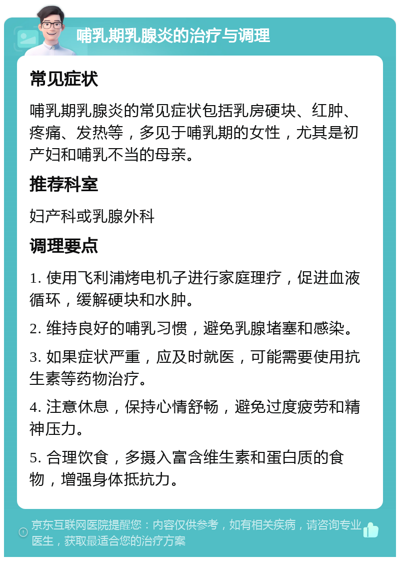 哺乳期乳腺炎的治疗与调理 常见症状 哺乳期乳腺炎的常见症状包括乳房硬块、红肿、疼痛、发热等，多见于哺乳期的女性，尤其是初产妇和哺乳不当的母亲。 推荐科室 妇产科或乳腺外科 调理要点 1. 使用飞利浦烤电机子进行家庭理疗，促进血液循环，缓解硬块和水肿。 2. 维持良好的哺乳习惯，避免乳腺堵塞和感染。 3. 如果症状严重，应及时就医，可能需要使用抗生素等药物治疗。 4. 注意休息，保持心情舒畅，避免过度疲劳和精神压力。 5. 合理饮食，多摄入富含维生素和蛋白质的食物，增强身体抵抗力。