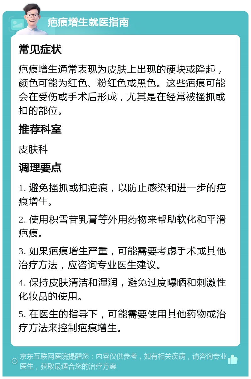 疤痕增生就医指南 常见症状 疤痕增生通常表现为皮肤上出现的硬块或隆起，颜色可能为红色、粉红色或黑色。这些疤痕可能会在受伤或手术后形成，尤其是在经常被搔抓或扣的部位。 推荐科室 皮肤科 调理要点 1. 避免搔抓或扣疤痕，以防止感染和进一步的疤痕增生。 2. 使用积雪苷乳膏等外用药物来帮助软化和平滑疤痕。 3. 如果疤痕增生严重，可能需要考虑手术或其他治疗方法，应咨询专业医生建议。 4. 保持皮肤清洁和湿润，避免过度曝晒和刺激性化妆品的使用。 5. 在医生的指导下，可能需要使用其他药物或治疗方法来控制疤痕增生。