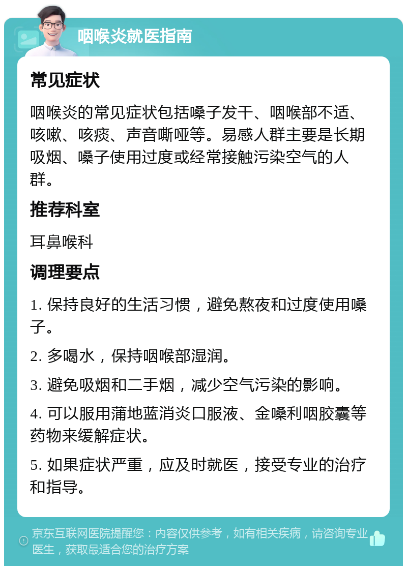 咽喉炎就医指南 常见症状 咽喉炎的常见症状包括嗓子发干、咽喉部不适、咳嗽、咳痰、声音嘶哑等。易感人群主要是长期吸烟、嗓子使用过度或经常接触污染空气的人群。 推荐科室 耳鼻喉科 调理要点 1. 保持良好的生活习惯，避免熬夜和过度使用嗓子。 2. 多喝水，保持咽喉部湿润。 3. 避免吸烟和二手烟，减少空气污染的影响。 4. 可以服用蒲地蓝消炎口服液、金嗓利咽胶囊等药物来缓解症状。 5. 如果症状严重，应及时就医，接受专业的治疗和指导。