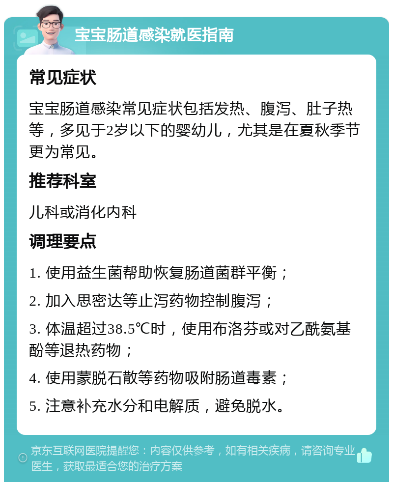 宝宝肠道感染就医指南 常见症状 宝宝肠道感染常见症状包括发热、腹泻、肚子热等，多见于2岁以下的婴幼儿，尤其是在夏秋季节更为常见。 推荐科室 儿科或消化内科 调理要点 1. 使用益生菌帮助恢复肠道菌群平衡； 2. 加入思密达等止泻药物控制腹泻； 3. 体温超过38.5℃时，使用布洛芬或对乙酰氨基酚等退热药物； 4. 使用蒙脱石散等药物吸附肠道毒素； 5. 注意补充水分和电解质，避免脱水。