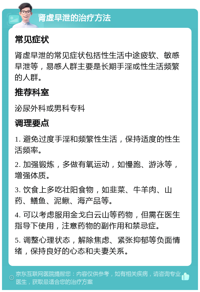 肾虚早泄的治疗方法 常见症状 肾虚早泄的常见症状包括性生活中途疲软、敏感早泄等，易感人群主要是长期手淫或性生活频繁的人群。 推荐科室 泌尿外科或男科专科 调理要点 1. 避免过度手淫和频繁性生活，保持适度的性生活频率。 2. 加强锻炼，多做有氧运动，如慢跑、游泳等，增强体质。 3. 饮食上多吃壮阳食物，如韭菜、牛羊肉、山药、鳝鱼、泥鳅、海产品等。 4. 可以考虑服用金戈白云山等药物，但需在医生指导下使用，注意药物的副作用和禁忌症。 5. 调整心理状态，解除焦虑、紧张抑郁等负面情绪，保持良好的心态和夫妻关系。