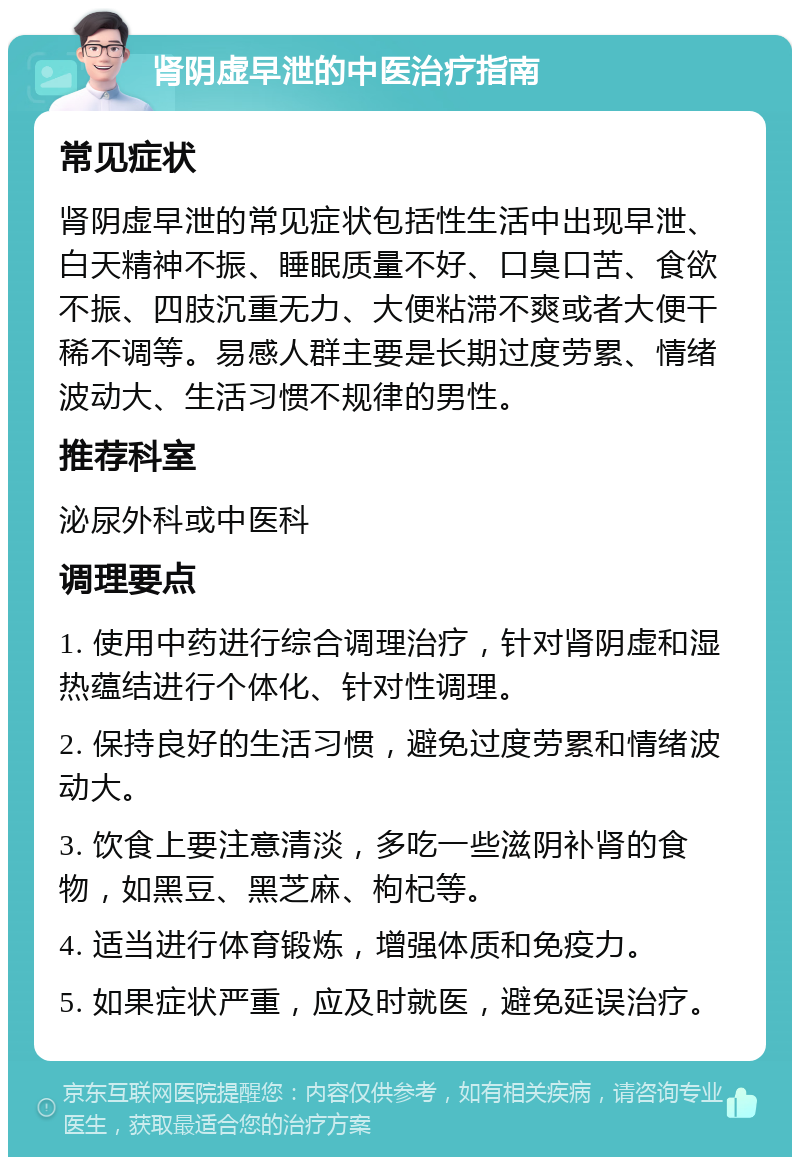 肾阴虚早泄的中医治疗指南 常见症状 肾阴虚早泄的常见症状包括性生活中出现早泄、白天精神不振、睡眠质量不好、口臭口苦、食欲不振、四肢沉重无力、大便粘滞不爽或者大便干稀不调等。易感人群主要是长期过度劳累、情绪波动大、生活习惯不规律的男性。 推荐科室 泌尿外科或中医科 调理要点 1. 使用中药进行综合调理治疗，针对肾阴虚和湿热蕴结进行个体化、针对性调理。 2. 保持良好的生活习惯，避免过度劳累和情绪波动大。 3. 饮食上要注意清淡，多吃一些滋阴补肾的食物，如黑豆、黑芝麻、枸杞等。 4. 适当进行体育锻炼，增强体质和免疫力。 5. 如果症状严重，应及时就医，避免延误治疗。