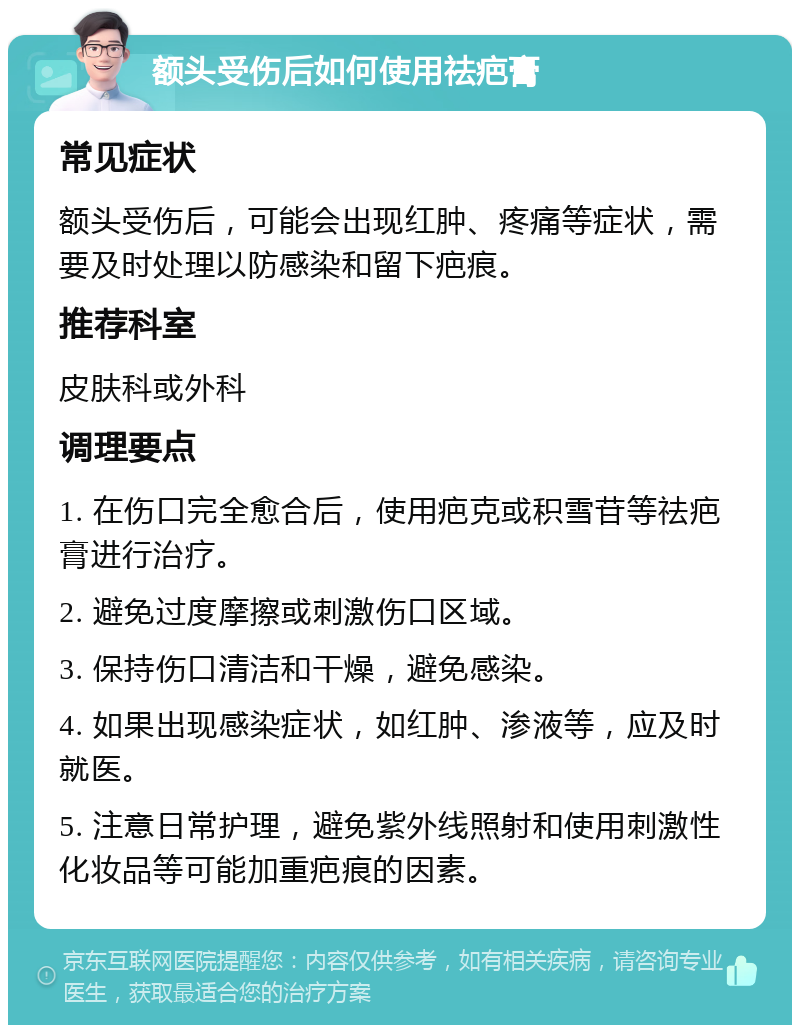 额头受伤后如何使用祛疤膏 常见症状 额头受伤后，可能会出现红肿、疼痛等症状，需要及时处理以防感染和留下疤痕。 推荐科室 皮肤科或外科 调理要点 1. 在伤口完全愈合后，使用疤克或积雪苷等祛疤膏进行治疗。 2. 避免过度摩擦或刺激伤口区域。 3. 保持伤口清洁和干燥，避免感染。 4. 如果出现感染症状，如红肿、渗液等，应及时就医。 5. 注意日常护理，避免紫外线照射和使用刺激性化妆品等可能加重疤痕的因素。