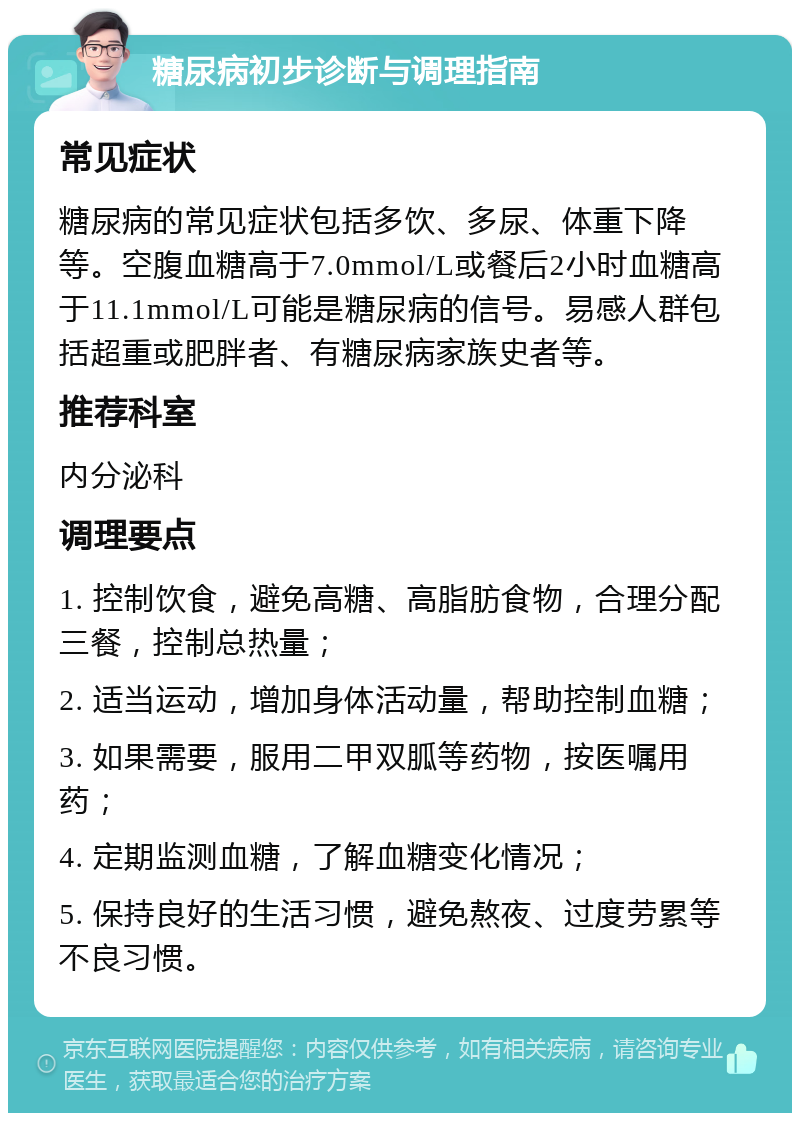 糖尿病初步诊断与调理指南 常见症状 糖尿病的常见症状包括多饮、多尿、体重下降等。空腹血糖高于7.0mmol/L或餐后2小时血糖高于11.1mmol/L可能是糖尿病的信号。易感人群包括超重或肥胖者、有糖尿病家族史者等。 推荐科室 内分泌科 调理要点 1. 控制饮食，避免高糖、高脂肪食物，合理分配三餐，控制总热量； 2. 适当运动，增加身体活动量，帮助控制血糖； 3. 如果需要，服用二甲双胍等药物，按医嘱用药； 4. 定期监测血糖，了解血糖变化情况； 5. 保持良好的生活习惯，避免熬夜、过度劳累等不良习惯。