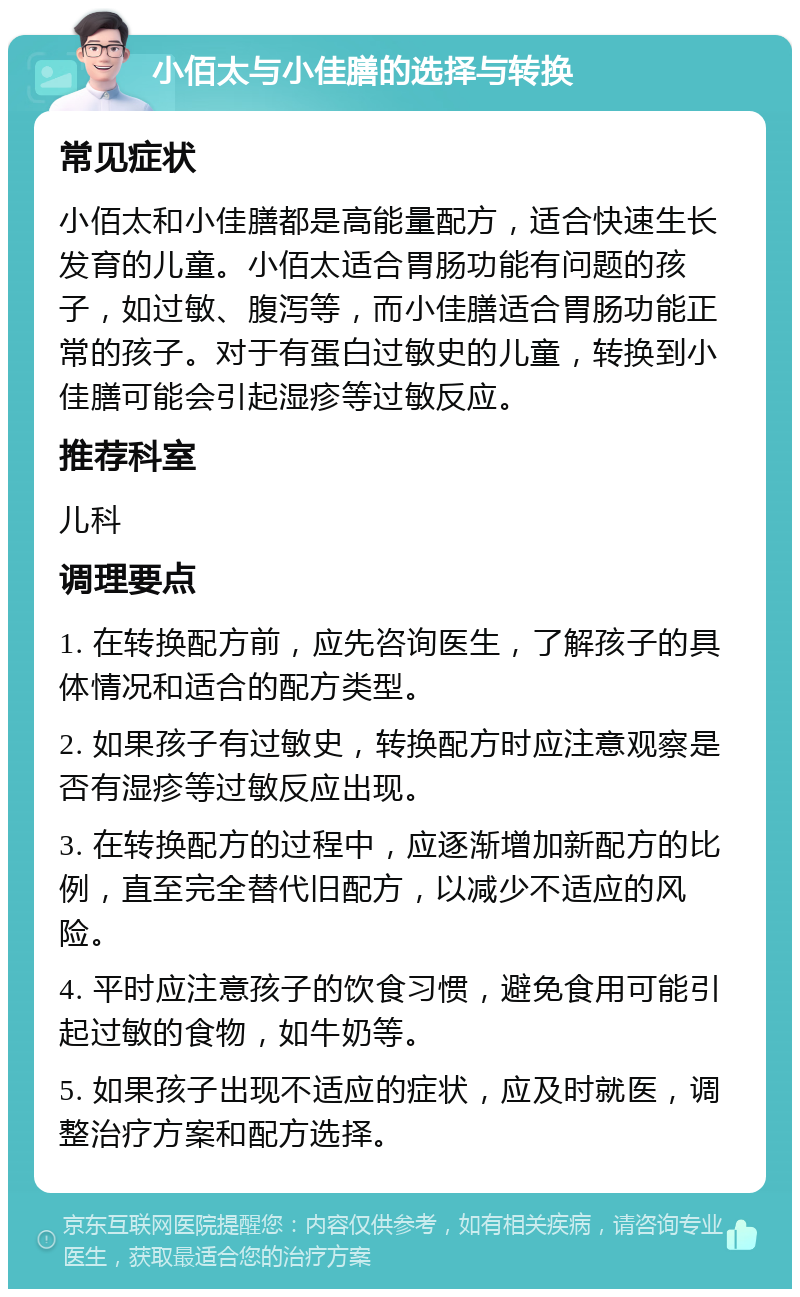 小佰太与小佳膳的选择与转换 常见症状 小佰太和小佳膳都是高能量配方，适合快速生长发育的儿童。小佰太适合胃肠功能有问题的孩子，如过敏、腹泻等，而小佳膳适合胃肠功能正常的孩子。对于有蛋白过敏史的儿童，转换到小佳膳可能会引起湿疹等过敏反应。 推荐科室 儿科 调理要点 1. 在转换配方前，应先咨询医生，了解孩子的具体情况和适合的配方类型。 2. 如果孩子有过敏史，转换配方时应注意观察是否有湿疹等过敏反应出现。 3. 在转换配方的过程中，应逐渐增加新配方的比例，直至完全替代旧配方，以减少不适应的风险。 4. 平时应注意孩子的饮食习惯，避免食用可能引起过敏的食物，如牛奶等。 5. 如果孩子出现不适应的症状，应及时就医，调整治疗方案和配方选择。